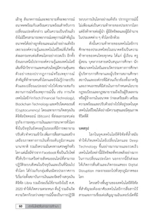 เทคโนโลยีสื่อสารการศึกษา60
เฝ้าดู สังเกตการณ์และพยายามที่จะพยากรณ์
อนาคตพร้อมกับเตรียมความพร้อมส�ำหรับการ
เปลี่ยนแปลงดังกล่าว แต่ในความเป็นจริงแล้ว
ยังไม่มีใครสามารถพยากรณ์เหตุการณ์ส�ำคัญใน
อนาคตได้อย่างถูกต้องและแม่นย�ำอย่างแท้จริง
เพราะองค์ความรู้และเทคโนโลยีใหม่ที่เกิดขึ้น
ส่งผลกระทบต่อสังคมโลกอย่างรวดเร็ว อีกทั้ง
ยังนอกเหนือไปจากองค์ความรู้และเทคโนโลยี
เดิมที่นักวิชาการและคนส่วนใหญ่มีความคุ้นเคย
ตัวอย่างของปรากฏการณ์หรือเหตุการณ์
ส�ำคัญที่ท้าทายคนทั่วโลกและยังไม่รู้ว่าจะปรับ
ตัวและเปลี่ยนแปลงอย่างไรให้เหมาะสมกับ
สถานการณ์หรือเหตุการณ์นั้น เช่น การเกิด
เทคโนโลยีFinTech(Financial Technology),
BlockchainTechnologyและคริปโตเคอเรนซี่
(Cryptocurrency) โดยเฉพาะการเกิดสกุลเงิน
ดิจิทัลบิทคอยน์ (Bitcoin) ที่ส่งผลกระทบต่อ
ธุรกิจการลงทุนการเงินและการธนาคารทั่วโลก
ซึ่งในปัจจุบันยังคงอยู่ในระยะที่มีการพยายาม
ปรับตัวท�ำความเข้าใจเพิ่มการสื่อสารและสร้าง
เสถียรภาพทางการเงินทั้งระดับภูมิภาคและ
นานาชาติ รวมถึงความมั่นคงทางเศรษฐกิจทั่ว
โลกแต่เมื่อมีข่าวจากFacebookซึ่งเป็นเว็บไซต์
ที่ให้บริการเครือค่ายสังคมออนไลน์ที่สามารถ
ปฏิวัติระบบสังคมในปัจจุบันและเป็นที่นิยมไป
ทั่วโลก ได้ร่วมกับกลุ่มพันธมิตรประกาศการ
ริเริ่มก่อตั้งสถาบันการเงินและจัดสร้างสกุลเงิน
ดิจิทัล Libra รวมถึงจะเริ่มใช้งานจริงในปี ค.ศ.
2020 ท�ำให้เกิดความตระหนก ตื่นรู้ รวมถึงเกิด
ความวิตกกังวลว่าเหตุการณ์นี้จะเป็นการปฏิวัติ
ระบบการเงินโลกอย่างแท้จริง ปรากฏการณ์นี้
ไม่เพียงแต่เป็นความท้าทายของประชากรโลก
แต่ยังท้าทายต่อผู้น�ำ ผู้มีอิทธิพลและผู้มีอ�ำนาจ
ในประเทศต่าง ๆ ทั่วโลกอีกด้วย
	 ดังนั้นความท้าทายของเทคโนโลยีการ
ศึกษาของประเทศไทยในอนาคตจึงเป็นความ
ท้าทายของคนไทยทุกคน ได้แก่ ผู้เรียน ครู
ผู้สอน บุคลากรสายสนับสนุนการศึกษา นัก
พัฒนาเทคโนโลยีและนวัตกรรมทางการศึกษา
ผู้บริหารการศึกษาและผู้บริหารสถานศึกษา
สถาบันและองค์กรที่มีส่วนเกี่ยวข้องทั้งภาครัฐ
และภาคเอกชนที่มีส่วนในการก�ำหนดนโยบาย
กฎระเบียบและกฎหมายรวมถึงเป็นผู้รับผลงาน
หรือผู้จ้างงานในอนาคต ว่าจะเตรียมตัว เตรียม
ความพร้อมและปรับตัวอย่างไรให้อยู่รอดในยุค
เทคโนโลยีใหม่ได้อย่างมีความสุขและมีคุณภาพ
ชีวิตที่ดี
บทสรุป
	 โลกในยุคเทคโนโลยีดิจิทัลที่ล�้ำสมัย
ท�ำให้เกิดเทคโนโลยีเปลี่ยนโลกและ Deep
Technology ขึ้นอย่างมากมายและรวดเร็ว
เทคโนโลยีเหล่านี้มีอิทธิพลที่ทรงพลังอย่างมาก
ในการเปลี่ยนแปลงโลก นอกจากนี้ยังส่งผล
ให้เกิดการตื่นตัวและเกิดกระแสของ Digital
Disruption กระจายออกไปทั่วทุกภูมิภาคของ
โลก
	 โครงสร้างพื้นฐานของเทคโนโลยีดิจิทัล
ที่ส�ำคัญจะต้องอาศัยเทคโนโลยีการสื่อสารไร้
สายและการเชื่อมต่อสัญญาณอินเทอร์เน็ตที่มี
 