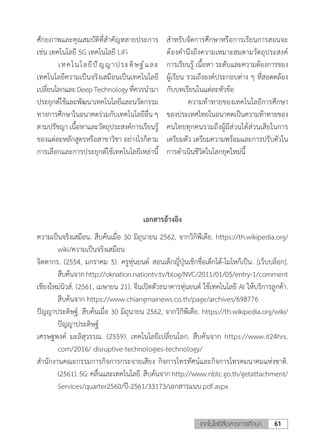 61เทคโนโลยีสื่อสารการศึกษา
ศักยภาพและคุณสมบัติที่ส�ำคัญหลายประการ
เช่น เทคโนโลยี 5G เทคโนโลยี LiFi
	 เทคโนโลยีปัญญาประดิษฐ์และ
เทคโนโลยีความเป็นจริงเสมือนเป็นเทคโนโลยี
เปลี่ยนโลกและDeepTechnologyที่ควรน�ำมา
ประยุกต์ใช้และพัฒนาเทคโนโลยีและนวัตกรรม
ทางการศึกษาในอนาคตร่วมกับเทคโนโลยีอื่น ๆ
ตามปรัชญา เนื้อหาและวัตถุประสงค์การเรียนรู้
ของแต่ละหลักสูตรหรือสาขาวิชา อย่างไรก็ตาม
การเลือกและการประยุกต์ใช้เทคโนโลยีเหล่านี้
ส�ำหรับจัดการศึกษาหรือการเรียนการสอนจะ
ต้องค�ำนึงถึงความเหมาะสมตามวัตถุประสงค์
การเรียนรู้ เนื้อหา ระดับและความต้องการของ
ผู้เรียน รวมถึงองค์ประกอบต่าง ๆ ที่สอดคล้อง
กับบทเรียนในแต่ละหัวข้อ
	 ความท้าทายของเทคโนโลยีการศึกษา
ของประเทศไทยในอนาคตเป็นความท้าทายของ
คนไทยทุกคนรวมถึงผู้มีส่วนได้ส่วนเสียในการ
เตรียมตัว เตรียมความพร้อมและการปรับตัวใน
การด�ำเนินชีวิตในโลกยุคใหม่นี้
เอกสารอ้างอิง
ความเป็นจริงเสมือน. สืบค้นเมื่อ 30 มิถุนายน 2562, จากวิกิพีเดีย. https://th.wikipedia.org/
wiki/ความเป็นจริงเสมือน
จิตตากร. (2554, มกราคม 5). ครูหุ่นยนต์ สอนเด็กญี่ปุ่นเช็กชื่อเด็กได้-โมโหก็เป็น. [เว็บบล็อก].
สืบค้นจากhttp://oknation.nationtv.tv/blog/NVC/2011/01/05/entry-1/comment
เชียงใหม่นิวส์. (2561, เมษายน 21). จีนเปิดตัวธนาคารหุ่นยนต์ ใช้เทคโนโลยี AI ให้บริการลูกค้า.
สืบค้นจาก https://www.chiangmainews.co.th/page/archives/698776
ปัญญาประดิษฐ์. สืบค้นเมื่อ 30 มิถุนายน 2562, จากวิกิพีเดีย. https://th.wikipedia.org/wiki/
ปัญญาประดิษฐ์
เศรษฐพงค์ มะลิสุวรรณ. (2559). เทคโนโลยีเปลี่ยนโลก. สืบค้นจาก https://www.it24hrs.
com/2016/ disruptive-technologies-technology/
ส�ำนักงานคณะกรรมการกิจการกระจายเสียง กิจการโทรทัศน์และกิจการโทรคมนาคมแห่งชาติ.
(2561).5G:คลื่นและเทคโนโลยี.สืบค้นจากhttp://www.nbtc.go.th/getattachment/
Services/quarter2560/ปี-2561/33173/เอกสารแนบ.pdf.aspx
 