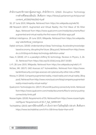 เทคโนโลยีสื่อสารการศึกษา62
ส�ำนักงานเลขาธิการสภาผู้แทนราษฎร, ส�ำนักวิชาการ. (2562). Disruptive Technology
การด�ำรงชีวิตจะเปลี่ยนไป. สืบค้นจาก https://library2.parliament.go.th/ejournal/
content_af/2562/feb2562-4.pdf
5G. 27 June 2019, Wikipedia. Retrieved from https://en.wikipedia.org/wiki/5G
ABI Research (2017). Augmented and Virtual Reality: the First Wave of 5G Killer
Apps. Retrieved from https://www.qualcomm.com/media/documents/files/
augmented-and-virtual-reality-the-first-wave-of-5G-killer-apps.pdf
Artificial intelligence. 29 June 2019, Wikipedia. Retrieved from https://en.wikipedia.
org/ wiki/Artificial_intelligence
Digital ventures. (2018). Understanding 6 Deep Technology: Accelerating knowledge-
basedeconomy,disruptingthefuture.[Blogpost].Retrievedfromhttp://www.
dv.co.th/blog-en/6-deep-technology-definition-ureka/
Haas, H. (2018). LiFi is a paradigm-shifting 5G technology. Reviews in Physics, 3, 26-
31. Retrieved from https://doi.org/10.1016/j.revip.2017.10.001
Li-Fi. 28 June 2019, Wikipedia. Retrieved from https://en.wikipedia.org/wiki/Li-Fi
McGee, MK. (2017). GAO Assesses IoT Vulnerabilities. Retrieved from https://www.
bankinfosecurity.com/gao-assesses-iot-cybersecurity-other-risks-a-9926
Moosa,H.(2016).Comparingaugmentedreality,mixedrealityandvirtualreality.[Blog
post].Retrievedfromhttp://www.vroncloud.com/blog/comparing-augmented-
reality-mixed-reality-virtual-reality/
QualcommTechnologiesInc.(2017).VRandARpushingconnectivitylimits.Retrieved
fromhttps://www.qualcomm.com/media/documents/files/vr-and-ar-pushing-
connectivity-limits.pdf
Researchgate.(2018).Requirementsof5G.Retrievedfromhttps://www.researchgate.
net/figure/ Requirements-of-5G-7_fig2_324941597
Techtalkthai. (2015). ผลการใช้งานจริงชี้ Li-Fi เร็วกว่า Wi-Fi ในปัจจุบันถึง 100 เท่า. สืบค้นจาก
https://www.techtalkthai.com/li-fi-is-100-times-faster-than-wi-fi/
 
