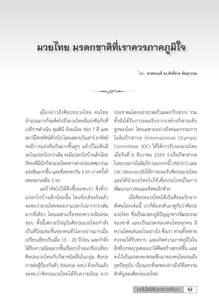 63เทคโนโลยีสื่อสารการศึกษา
โดย : ศาสตรเมธี ดร.ศักดิ์ชาย ทัพสุวรรณ
	 เมื่อกล่าวถึงศิลปะมวยไทย คนไทย
จ�ำนวนมากก็จะคิดไปถึงมวยไทยที่แข่งขันกับที่
เวทีราชด�ำเนิน ลุมพินี อ้อมน้อย ช่อง 7 สี และ
สถานีโทรทัศน์ทั่วๆไปโดยเฉพาะวันเสาร์อาทิตย์
จะมีการแข่งขันกันมากขึ้นดูๆ แล้วก็ไม่เห็นมี
อะไรแปลกไปกว่าเดิมจะมีแปลกไปบ้างเล็กน้อย
ก็ตรงที่มีนักกีฬามวยไทยชาวต่างประเทศมาร่วม
แข่งขันมากขึ้น และที่เคยชกกัน 5 ยก บางครั้งก็
ลดลงมาเหลือ 3 ยก	
	 แต่ถ้าคิดไปให้ลึกซึ้งจะพบว่า สิ่งที่ว่า
แปลกไปบ้างเล็กน้อยนั้น โดยข้อเท็จจริงแล้ว
จะพบว่ามวยไทยของเราแปลกไปมากกว่าเดิม
มากทีเดียว โดยเฉพาะเรื่องของความนิยมชม
ชอบ ทั้งนี้เพราะปัจจุบันศิลปะมวยไทยก�ำลัง
เป็นที่นิยมชมชื่นของคนทั่วโลกอย่างมากเมื่อ
เปรียบเทียบกับเมื่อ 15 - 20 ปีก่อน และก�ำลัง
ได้รับความนิยมมากขึ้นเรื่อยๆถ้าจะเปรียบเทียบ
ศิลปะมวยไทยกับกีฬาชนิดอื่นในกลุ่ม ศิลปะ
การต่อสู้ป้องกันตัว (Martial Arts) ด้วยกันแล้ว
จะพบว่าศิลปะมวยไทยได้รับความนิยม จาก
มวยไทย มรดกชาติที่เราควรภาคภูมิใจ
ประชาคมโลกอย่างรวดเร็วและกว้างขวาง รวม
ทั้งยังได้รับการยอมรับจากองค์กรกีฬาระดับ
สูงของโลก โดยเฉพาะอย่างยิ่งคณะกรรมการ
โอลิมปิกสากล (International Olympic
Committee: IOC) ได้ให้การรับรองมวยไทย
เมื่อวันที่ 6 ธันวาคม 2559 ว่าเป็นกีฬาสากล
ในขบวนการโอลิมปิกนอกจากนี้UNESCOและ
UN (Women)ยังให้การยอมรับศิลปะมวยไทย
และได้น�ำมวยไทยไปใช้เพื่อประโยชน์ในการ
พัฒนาเยาวชนและสังคมอีกด้วย
	 เมื่อศิลปะมวยไทยได้เป็นที่ยอมรับจาก
สังคมโลกเช่นนี้ เราก็ต้องกลับมาดูกันว่าศิลปะ
มวยไทย ซึ่งเป็นมรดกภูมิปัญญาทางวัฒนธรรม
ของชาติ และเป็นมรดกของคนไทยทุกคน มี
ความโดดเด่นอะไรอย่างไร ซึ่งเรา ท่านทั้งหลาย
ควรจะได้รับทราบ และเกิดความภาคภูมิใจใน
สิ่งที่บรรพบุรุษของเราได้คิดสร้างสรรค์ขึ้น และ
คงไว้เป็นมรดกตกทอดสืบมาของคนไทยจนถึง
ยุคปัจจุบัน เรื่องแรกที่จะขอกล่าวถึงก็คือความ
ส�ำคัญของศิลปะมวยไทย
 