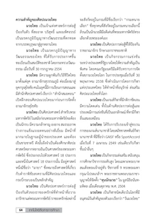 เทคโนโลยีสื่อสารการศึกษา64
ความส�ำคัญของศิลปะมวยไทย
	 มวยไทย เป็นเจ้าแห่งศาสตร์การต่อสู้
ป้องกันตัว ที่สะอาด บริสุทธิ์ และมหัศจรรย์
เป็นมรดกภูมิปัญญาทางวัฒนธรรมที่ตกทอด
จากบรรพบุรุษมาสู่ลูกหลานไทย
	 มวยไทย เป็นมรดกภูมิปัญญาทาง
วัฒนธรรมของไทย ที่ได้รับการประกาศขึ้น
ทะเบียนเป็นสมบัติของชาติโดยกระทรวงวัฒน-
ธรรม เมื่อวันที่ 30 กรกฎาคม 2554
	 มวยไทย มีความผูกพันกับวิถีชีวิตไทย
มาตั้งแต่ยุค อาณาจักรสุวรรณภูมิ ต่อเนื่องมาสู่
ยุคกรุงสุโขทัยคนในยุคนี้มีการเรียนการสอนและ
มีส�ำนักศิลปะศาสตร์เรียกว่า“ส�ำนักสมอคอน”
เปิดฝึกสอนศิลปะมวยไทยมาก่อนการจัดตั้ง
อาณาจักรสุโขทัย
	 มวยไทย เป็นศิลปะศาสตร์ ส�ำหรับพระ
มหากษัตริย์ในสมัยก่อนพระมหากษัตริย์จะต้อง
เป็นนักรบ มีความกล้าหาญ องอาจ สมรรถภาพ
ร่างกายแข็งแรงอดทนอย่างดีเยี่ยม มีหน้าที่
มากมายในฐานะผู้น�ำของประเทศ และต้อง
เป็นชายชาตรี ดังนั้นจึงจ�ำเป็นต้องศึกษาศิลปะ
ศาสตร์หลากหลายอันเป็นศาสตร์ของพระมหา
กษัตริย์ ซึ่งประกอบไปด้วยศาสตร์ 18 ประการ
และหนึ่งในศาสตร์ 18 ประการนั้น มีอยู่ศาสตร์
หนึ่งมีชื่อว่า “มายา” ซึ่งหมายถึงศาสตร์ที่เกี่ยว
กับต�ำราพิชัยสงครามที่มีศิลปะมวยไทยและ
กระบี่กระบองเป็นหลักส�ำคัญ
	 มวยไทย เป็นศิลปะศาสตร์การต่อสู้
ป้องกันตัวของราชองครักษ์ที่ท�ำหน้าที่ถวาย
อารักขาแด่พระมหากษัตริย์ราชองครักษ์เหล่านี้
จะสังกัดอยู่ในกรมที่มีชื่อเรียกว่า “กรมทนาย
เลือก” ซึ่งทุกคนที่สังกัดอยู่ในกรมทนายเลือกนี้
ล้วนเป็นนักมวยฝีมือดีเด่นที่พระมหากษัตริย์ทรง
เลือกด้วยพระองค์เอง
	 มวยไทยเป็นศิลปะการต่อสู้ที่ใช้ป้องกัน
ราชอาณาจักร รักษาเอกราชของชาติ
	 มวยไทย เป็นกิจกรรมการแข่งขัน
ระหว่างประเทศที่รัฐบาลไทยให้ความส�ำคัญเป็น
พิเศษ โดยคณะรัฐมนตรีมีมติรับทราบการจัด
ตั้งสภามวยไทยโลก ในการประชุมเมื่อวันที่ 30
พฤษภาคม 2538 ซึ่งด�ำเนินการโดยการกีฬา
แห่งประเทศไทย ให้ท�ำหน้าที่อนุรักษ์ ส่งเสริม
ศิลปะมวยไทยทั่วโลก	
	 มวยไทยเป็นเกมส์กีฬาที่มีกติกาชัดเจน
มีความโดดเด่น ทั้งในด้านศิลปะการต่อสู้และ
ประเพณีการแข่งขันที่เป็นเอกลักษณ์ที่หามีกีฬา
อื่นเสมอเหมือน
	 มวยไทย ได้รับการรับรองเข้าสู่ขบวน
การของเกมส์นานาชาติโดยสมัชชาสหพันธ์กีฬา
นานาชาติ ที่มีชื่อว่า GAISF หรือ SportAccord
เมื่อวันที่ 7 เมษายน 2549 เช่นเดียวกับกีฬา
ชั้นน�ำอื่นๆ
	 มวยไทยเป็นกิจกรรมส่งเสริมสนับสนุน
การศึกษาวิชาการระดับสูง โดยเฉพาะพระบาท
สมเด็จพระเจ้าอยู่หัว รัชกาลที่ 9 ทรงพระมหา
กรุณาโปรดเกล้าฯ พระราชทานพระบรมราชา-
นุญาตให้จัดตั้ง “ทุนนักมวย” ใน มูลนิธิอนันท-
มหิดล เมื่อเดือนตุลาคม พ.ศ. 2504
	 มวยไทย เป็นกีฬาชนิดเดียวในโลกที่มี
อนุสรณ์วันส�ำคัญของตัวเองเรียกว่า“วันมวยไทย”
 