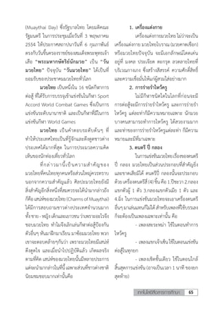 65เทคโนโลยีสื่อสารการศึกษา
(Muaythai Day) ซึ่งรัฐบาลไทย โดยมติคณะ
รัฐมนตรี ในการประชุมเมื่อวันที่ 3 พฤษภาคม
2554 ให้ประกาศสถาปนาวันที่ 6 กุมภาพันธ์
ตรงกับวันขึ้นครองราชย์ของสมเด็จพระพุทธเจ้า
เสือ “พระมหากษัตริย์นักมวย” เป็น “วัน
มวยไทย” ปัจจุบัน “วันมวยไทย” ได้เป็นที่
ยอมรับของประชาคมมวยไทยทั่วโลก
	 มวยไทย เป็นหนึ่งใน 16 ชนิดกีฬาการ
ต่อสู้ ที่ได้รับการบรรจุเข้าแข่งขันในกีฬา Sport
Accord World Combat Games ซึ่งเป็นการ
แข่งขันระดับนานาชาติ และเป็นกีฬาที่มีในการ
แข่งขันกีฬา World Games
	 มวยไทย เป็นค�ำตอบระดับต้นๆ ที่
ท�ำให้ประเทศไทยเป็นที่รู้จักและดึงดูดชาวต่าง
ประเทศได้มากที่สุด ในการประมวลความคิด
เห็นของนักท่องเที่ยวทั่วโลก	
	 ที่กล่าวมานี้เป็นความส�ำคัญของ
มวยไทยที่คนไทยทุกคนหรือส่วนใหญ่ควรทราบ
นอกจากความส�ำคัญแล้ว ศิลปะมวยไทยยังมี
สิ่งส�ำคัญอีกสิ่งหนึ่งที่สมควรจะได้น�ำมากล่าวถึง
ก็คือเสน่ห์ของมวยไทย(CharmsofMuaythai)
ได้มีการสอบถามชาวต่างประเทศจ�ำนวนมาก
ทั้งชาย-หญิงเด็กและเยาวชนว่าเพราะอะไรจึง
ชอบมวยไทย ท�ำไมจึงเลิกเล่นกีฬาต่อสู้ป้องกัน
ตัวอื่นๆ หันมาฝึกมาเรียน มาซ้อมมวยไทย พวก
เขาจะตอบคล้ายๆกันว่า เพราะมวยไทยมีเสน่ห์
ดึงดูดใจ และเมื่อน�ำไปปฏิบัติแล้ว เกิดผลจริง
ตามที่คิด เสน่ห์ของมวยไทยนั้นมีหลายประการ
แต่จะน�ำมากล่าวในที่นี้เฉพาะส่วนที่ชาวต่างชาติ
นิยมชมชอบมากเท่านั้นคือ
	 1.	เครื่องแต่งกาย
		เครื่องแต่งกายมวยไทยไม่ว่าจะเป็น
เครื่องแต่งกาย มวยไทยโบราณ (มวยคาดเชือก)
หรือมวยไทยปัจจุบัน จะมีเอกลักษณ์โดดเด่น
อยู่ที่ มงคล ประเจียด ตะกรุด ลวดลายไทยที่
บริเวณกางเกง ซึ่งสร้างสีสรรค์ ความศักดิ์สิทธิ์
และความเชื่อมั่นให้แก่ผู้สวมใส่อย่างมาก
	 2.	การร่ายร�ำไหว้ครู
	 	 ไม่มีกีฬาชนิดใดในโลกที่ก่อนจะมี
การต่อสู้จะมีการร่ายร�ำไหว้ครู และการร่ายร�ำ
ไหว้ครู แต่ละท่าก็มีความหมายเฉพาะ นักมวย
บางคนสามารถท�ำการไหว้ครู ได้สวยงามมาก
และท่าของการร่ายร�ำไหว้ครูแต่ละท่า ก็มีความ
หมายและมีที่มาเฉพาะ
	 3. ดนตรี ปี่ กลอง
		ในการแข่งขันมวยไทยเรื่องของดนตรี
ปี่ กลอง มวยไทยเป็นส่วนประกอบที่ส�ำคัญยิ่ง
และขาดเสียมิได้ ดนตรีปี่ กลองนั้นจะประกอบ
ด้วยเครื่องดนตรีสี่(4)ชิ้นคือ1.ปีชะวา2.กลอง
แขกตัวผู้ 1 ตัว 3.กลองแขกตัวเมีย 1 ตัว และ
4.ฉิ่ง ในการแข่งขันมวยไทยจะเอาเครื่องดนตรี
อื่นๆมาเล่นแทนก็ไม่ได้ส�ำหรับเพลงที่ใช้บรรเลง
ก็จะต้องเป็นเพลงเฉพาะเท่านั้น คือ
	 	 -	เพลงสะระหม่า ใช้ในตอนท�ำการ
ไหว้ครู
	 	 -	เพลงแขกเจ้าเซ็นใช้ในตอนแข่งขัน
ต่อสู้ในทุกยก
	 	 -	เพลงเชิดชั้นเดียว ใช้ในตอนใกล้
สิ้นสุดการแข่งขัน (อาจเป็นเวลา 1 นาที ของยก
สุดท้าย)
 