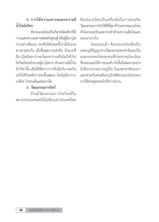 เทคโนโลยีสื่อสารการศึกษา66
	 4.	การให้ความเคารพและความมี
น�้ำใจนักกีฬา 	
	 	 ศิลปะมวยไทยเป็นกีฬาชนิดเดียวที่มี
การแสดงความเคารพต่อตัวคู่ต่อสู้หรือผู้มีอาวุโส
กว่าอย่างชัดเจน จะเห็นได้บ่อยครั้งว่ามีนักมวย
ต่างอายุชกกัน เมื่อสิ้นสุดการแข่งขัน นักมวยที่
มีอาวุโสน้อยกว่าจะก้มลงกราบหรือไม่ก็เข้าไป
ไหว้ขอโทษนักมวยผู้อาวุโสกว่าส่วนความมีน�้ำใจ
นักกีฬานั้น เห็นได้ชัดจากการจับมือกัน กอดกัน
อภัยให้กันหลังการชกสิ้นสุดลง โดยไม่มีอาการ
เกลียด โกรธแค้นแต่อย่างใด
	 5.	วัฒนธรรมการไหว้
	 	 ถึงแม้วัฒนธรรมการไหว้จะมีใน
หลายๆประเทศแต่ยังไม่เทียบเท่าประเทศไทย
ศิลปะมวยไทยเป็นเครื่องมือในการส่งเสริม
วัฒนธรรมการไหว้ที่ดีที่สุดที่ประชาคมมวยไทย
ทั่วโลกยอมรับและกระท�ำด้วยความเต็มใจและ
ออกมาจากใจ
	 โดยสรุปแล้ว ศิลปะมวยไทยซึ่งเป็น
มรดกภูมิปัญญาทางวัฒนธรรมของชาติและเป็น
มรดกของคนไทยทุกคนที่ประชาคมโลกนิยม
ชื่นชอบและให้การยอมรับดังนั้นจึงสมควรอย่าง
ยิ่งที่เราควรจะภาคภูมิใจ ในมรดกชาติของเรา
และช่วยกันส่งเสริมอนุรักษ์ศิลปะมวยไทยของ
เราให้คงอยู่ตลอดไปชั่วกาลนาน
 
