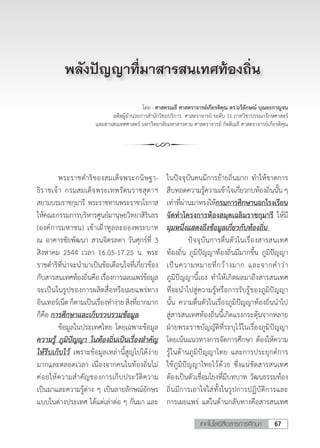 67เทคโนโลยีสื่อสารการศึกษา
โดย : ศาสตรเมธี ศาสตราจารย์เกียรติคุณ ดร.ฉวีลักษณ์ บุณยะกาญจน
อดีตผู้อ�ำนวยการส�ำนักวิทยบริการ ศาสตราจารย์ ระดับ 11 ภาควิชาบรรณารักษศาสตร์
และสารสนเทศศาสตร์ มหาวิทยาลัยมหาสารคาม ศาสตราจารย์ กิตติเมธี ศาสตราจารย์เกียรติคุณ
	 พระราชด�ำริของสมเด็จพระกนิษฐา-
ธิราชเจ้า กรมสมเด็จพระเทพรัตนราชสุดาฯ
สยามบรมราชกุมารี พระราชทานพระราชวโรกาส
ให้คณะกรรมการบริหารศูนย์มานุษยวิทยาสิรินธร
(องค์การมหาชน) เข้าเฝ้าทูลละอองพระบาท
ณ อาคารชัยพัฒนา สวนจิตรลดา วันศุกร์ที่ 3
สิงหาคม 2544 เวลา 16.05-17.25 น. พระ
ราชด�ำริที่น่าจะน�ำมาเป็นข้อเตือนใจที่เกี่ยวข้อง
กับสารสนเทศท้องถิ่นคือเรื่องการเผยแพร่ข้อมูล
จะเป็นในรูปของการผลิตสื่อหรือเผยแพร่ทาง
อินเทอร์เน็ตก็ตามเป็นเรื่องท�ำง่ายสิ่งที่ยากมาก
ก็คือ การศึกษาและเก็บรวบรวมข้อมูล
	 ข้อมูลในประเทศไทย โดยเฉพาะข้อมูล
ความรู้ ภูมิปัญญา ในท้องถิ่นเป็นเรื่องส�ำคัญ
ให้รีบเก็บไว้ เพราะข้อมูลเหล่านี้สูญไปได้ง่าย
มากและตลอดเวลา เนื่องจากคนในท้องถิ่นไม่
ค่อยให้ความส�ำคัญของการเก็บประวัติความ
เป็นมาและความรู้ต่าง ๆ เป็นลายลักษณ์อักษร
แบบในต่างประเทศ ได้แต่เล่าต่อ ๆ กันมา และ
พลังปัญญาที่มาสารสนเทศท้องถิ่น
ในปัจจุบันคนมีการย้ายถิ่นมาก ท�ำให้ขาดการ
สืบทอดความรู้ความเข้าใจเกี่ยวกบท้องถิ่นนั้น ๆ
เท่าที่ผ่านมาทรงให้กรมการศึกษานอกโรงเรียน
จัดท�ำโครงการห้องสมุดเฉลิมราชกุมารี ให้มี
มุมหนึ่งแสดงถึงข้อมูลเกี่ยวกับท้องถิ่น
	 ปัจจุบันการตื่นตัวในเรื่องสารสนเทศ
ท้องถิ่น ภูมิปัญญาท้องถิ่นมีมากขึ้น ภูมิปัญญา
เป็นความหมายที่กว้างมาก และจากค�ำว่า
ภูมิปัญญานี้เอง ท�ำให้เกิดผลมาถึงสารสนเทศ
ที่จะน�ำไปสู่ความรู้หรือการรับรู้ของภูมิปัญญา
นั้น ความตื่นตัวในเรื่องภูมิปัญญาท้องถิ่นน�ำไป
สู่สารสนเทศท้องถิ่นนี้เกิดแรงกระตุ้นจากหลาย
ฝ่ายพระราชบัญญัติที่ระบุไว้ในเรื่องภูมิปัญญา
โดยเน้นแนวทางการจัดการศึกษา ต้องให้ความ
รู้ในด้านภูมิปัญญาไทย และการประยุกต์การ
ใช้ภูมิปัญญาไทยไว้ด้วย ซึ่งแน่ชัดสารสนเทศ
ต้องเป็นตัวเชื่อมโยงที่มีบทบาท วัฒนธรรมท้อง
ถิ่นมีการเอาใจใส่ทั้งในรูปการปฏิบัติการและ
การเผยแพร่ แต่ในด้านกลับทางคือสารสนเทศ
 