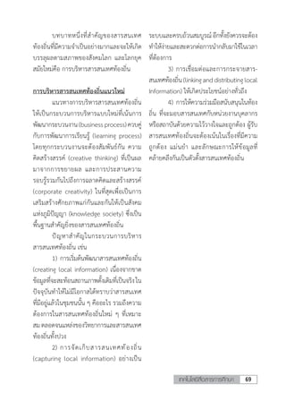 69เทคโนโลยีสื่อสารการศึกษา
	 บทบาทหนึ่งที่ส�ำคัญของสารสนเทศ
ท้องถิ่นที่มีความจ�ำเป็นอย่างมากและจะให้เกิด
บรรลุผลตามสภาพของสังคมโลก และโลกยุค
สมัยใหม่คือ การบริหารสารสนเทศท้องถิ่น
การบริหารสารสนเทศท้องถิ่นแนวใหม่
	 แนวทางการบริหารสารสนเทศท้องถิ่น
ให้เป็นกระบวนการบริหารแบบใหม่ที่เน้นการ
พัฒนากระบวนงาน(businessprocess)ควบคู่
กับการพัฒนาการเรียนรู้ (learning process)
โดยทุกกระบวนงานจะต้องสัมพันธ์กัน ความ
คิดสร้างสรรค์ (creative thinking) ที่เป็นผล
มาจากการขยายผล และการประสานความ
รอบรู้รวมกันไปถึงการฉลาดคิดและสร้างสรรค์
(corporate creativity) ในที่สุดเพื่อเป็นการ
เสริมสร้างศักยภาพแก่กันและกันให้เป็นสังคม
แห่งภูมิปัญญา (knowledge society) ซึ่งเป็น
พื้นฐานส�ำคัญยิ่งของสารสนเทศท้องถิ่น
	 ปัญหาส�ำคัญในกระบวนการบริหาร
สารสนเทศท้องถิ่น เช่น
	 1)	การเริ่มต้นพัฒนาสารสนเทศท้องถิ่น
(creating local information) เนื่องจากขาด
ข้อมูลที่จะสะท้อนสถานภาพดั้งเดิมที่เป็นจริงใน
ปัจจุบันท�ำให้ไม่มีโอกาสได้ทราบว่าสารสนเทศ
ที่มีอยู่แล้วในชุมชนนั้น ๆ คืออะไร รวมถึงความ
ต้องการในสารสนเทศท้องถิ่นใหม่ ๆ ที่เหมาะ
สมตลอดจนแหล่งของวิทยาการและสารสนเทศ
ท้องถิ่นทั้งปวง
	 2)	การจัดเก็บสารสนเทศท้องถิ่น
(capturing local information) อย่างเป็น
ระบบและครบถ้วนสมบูรณ์อีกทั้งยังควรจะต้อง
ท�ำให้ง่ายและสะดวกต่อการน�ำกลับมาใช้ในเวลา
ที่ต้องการ
	 3)	การเชื่อมต่อและการกระจายสาร-
สนเทศท้องถิ่น(linkinganddistributinglocal
Information) ให้เกิดประโยชน์อย่างทั่วถึง
	 4)	การให้ความร่วมมือสนับสนุนในท้อง
ถิ่น ที่จะมอบสารสนเทศกับหน่วยงานบุคลากร
หรือสถาบันด้วยความไว้วางใจและถูกต้อง ผู้รับ
สารสนเทศท้องถิ่นจะต้องเน้นในเรื่องที่มีความ
ถูกต้อง แม่นย�ำ และลักษณะการให้ข้อมูลที่
คล้ายคลึงกันเป็นตัวตั้งสารสนเทศท้องถิ่น
 