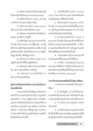 71เทคโนโลยีสื่อสารการศึกษา
	 3)	พลังความส�ำเร็จ บันทึกของชุมชนที่
เป็นลายลักษณ์อักษร (knowledge assets)
	 4)	พลังของเรื่องเล่า (story telling)
การซักถาม ความอยากรู้อยากเห็น
	 5)	พลังการเล่าเรื่อง (cyberspace)
หรือ blog เป็นการจดบันทึกของ web
	 6)	พลังของการจดบันทึกจดบันทึกจาก
ประสบการณ์ในการปฏิบัติ
	 7)	พลังทวีคูณ(synergy)ประกอบด้วย
ความรู้ภายในภายนอก ความรู้ชัดแจ้ง  ความรู้
ฝังลึกความรู้เชิงวัฒนธรรมเชิงความเชื่อ ความรู้
เชิงวิทยาศาสตร์ หรือเชิงวิทยาการ ความรู้เชิง
ปัญญาท้องถิ่น เชิงปัญญาสากล
	 8)	พลังของการสกัดความรู้จากการ
ปฏิบัติ แล้วน�ำสิ่งที่ดีไปปฏิบัติต่อกัน
	 9)	พลังของการจัดการสารสนเทศท้อง
ถิ่น และการแลกเปลี่ยนการเรียนรู้
	 10)	 พลังของการรวมตัวกันในการ
จัดการสารสนเทศท้องถิ่น
สู่ศตวรรษใหม่จะด�ำเนินการอย่างไรกับสาร-
สนเทศท้องถิ่น
	 สารสนเทศท้องถิ่นได้สูญหายไปเพราะ
ไม่ได้รับความสนใจจัดเก็บไว้อย่างถูกต้อง
อุปสรรคต่าง ๆ ในการสูญหายเช่น การเปลี่ยน
แปลงจากข้อเท็จจริงโดยน�ำสารสนเทศที่ควร
จะเน้นมาประยุกต์ตามความต้องการของคน
รุ่นใหม่ การด�ำเนินการพื้นฐานในการบริหาร
สารสนเทศท้องถิ่นในยุคสมัยใหม่อย่างแท้จริง
ต้องมีองค์ประกอบดังนี้
	 1.	การมีวิสัยทัศน์ร่วมกัน (shared
vision) ในการเก็บรวบรวมสารสนเทศท้องถิ่น
และมีจุดมุ่งหมายที่ชัดแจ้งร่วมกัน
	 2.	จริยธรรมธุรกิจ (business ethic)
ต้องรู้ว่าสารสนเทศท้องถิ่นซึ่งมีพื้นฐานมา
จากภูมิปัญญานั้นต้องมุ่งคุณค่ามากกว่าเน้น
ประโยชน์ในเชิงธุรกิจเป็นส�ำคัญ
	 3.	ค่านิยมและทัศนคติ (value &
attitude) ต้องมีค่านิยมและทัศนคติที่มั่นคง
ในเรื่องราวของสารสนเทศท้องถิ่นนั้น ๆ ที่เก็บ
มาและพร้อมที่ผดุงรักษาไว้ เห็นคุณค่าและมี
ทัศนคติที่ดีต่อสารสนเทศท้องถิ่นนั้น
	 4.	การมุ่งองค์ความรู้ (knowledge) ที่
จะเก็บสะสมไว้ให้อนุชนรุ่นหลังได้ศึกษา
	 5.	การวินัย การร่วมเรียนรู้ (learning
discipline)มีวินัยในการจัดเก็บสร้างสรรค์การ
เผยแพร่สารสนเทศท้องถิ่นนั้นในรูปของการแบ่ง
ปันทรัพยากร (sharing resources)
การบริหารสารสนเทศท้องถิ่นไปสู่การพัฒนา
	 การบริหารสารสนเทศท้องถิ่นไปสู่การ
พัฒนา
	 1.	ความเป็นผู้น�ำ ความเข้าใจในสาร-
สนเทศท้องถิ่นอย่างถ่องแท้ พร้อมที่จะด�ำเนิน
การอย่างถูกต้องและเป็นระบบอย่างมั่นคงถาวร
	 2.	การบริหารด้วยพลังความคิด
สร้างสรรค์
	 3.	การบริหารเชิงระบบและท�ำงานเป็น
ทีมซึ่งเป็นที่มาของการร่วมมือและพูนความรู้ให้
ทุกหมู่เหล่าเข้าถึงสารสนเทศในทุกท้องถิ่นได้
 