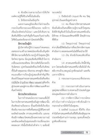 73เทคโนโลยีสื่อสารการศึกษา
	 4.	ต้องมีความสามารถในการให้เกิด
องค์ความรู้ที่ได้รับเกิดขึ้นในท้องถิ่น
	 5.	มีจริยธรรมในเชิงธุรกิจ
	 และจากแผนภูมิจะเห็นว่าไม่ว่าจะเป็น
กรอบในหรือกรอบนอกที่ล้อมรอบ จะมีการ
เชื่อมโยงติดต่อกันไปมา แสดงให้เห็นความ
สัมพันธ์ที่มีความส�ำคัญซึ่งกันและกันอย่างเห็น
ได้ชัดในแต่ละข้อจะกล่าวโดยย่อดังนี้คือ
	 มีความเป็นผู้น�ำ
	 ผู้บริหารต้องรู้จักวางแผนก�ำหนดขอบ
เขตของงานสร้างภาพพจน์ของท้องถิ่นมีบุคลิก
ที่ดีมีความกระตือรือร้นรอบรู้เข้าใจชุมชนรู้จัก
จิตวิทยาชุมชน มีมนุษยสัมพันธ์ที่ดีเข้าใจการ
เปลี่ยนแปลงของสังคม มีความคิดริเริ่มรวดเร็ว
รับผิดชอบ มุ่งหวังผลผลิตที่จะเกิดขึ้นกับสังคม
ทั้งในด้านคุณธรรม จริยธรรม เศรษฐกิจ พัฒนา
ตนเองเพื่อการเรียนรู้อยู่เสมอสิ่งส�ำคัญก็คือ
ต้องเข้าใจคุณค่าของสารสนเทศท้องถิ่นที่จะต้อง
ก่อให้เกิด บ�ำรุงรักษา พัฒนา เผยแพร่ สู่ท้องถิ่น
สู่ประเทศและสู่สากลเพื่อการพัฒนาและศึกษา
ค้นคว้าต่อไป
	 มีการบริหารเชิงระบบ
	 ในการก�ำหนดนโยบายวางแผนเพื่อใช้
ในการบริหารสารสนเทศท้องถิ่นสู่การพัฒนานั้น
ต้องคิดอย่างเป็นระบบ ตั้งแต่ปัจจัยที่เกี่ยวข้อง
ท้องถิ่นกระบวนการหรือขั้นตอนปฏิบัติวิเคราะห์
ผลลัพธ์/ผลผลิต สารสนเทศท้องถิ่น และจะ
ต้องมีการพัฒนาโดยต่อเนื่องเพราะสถานการณ์
และสิ่งแวดล้อมในชุมชนจะมีการเปลี่ยนแปลง
ตลอดเวลา ดังนั้นปัจจัยน�ำเข้าต่าง ๆ จะต้องมี
ระบบต่อไป
	 1.	ปัจจัยน�ำเข้า (input) คือ คน วัสดุ
อุปกรณ์ เงินและข้อมูลข่าวสาร
	 	 1.1	 คน ที่จะมาบริหารสารสนเทศ
ท้องถิ่นต้องเป็นคนที่มีความรู้ความเข้าใจชุมชน
สิ่งที่ส�ำคัญคือเข้าใจในเรื่องสารสนเทศท้องถิ่น
มีทักษะ ค่านิยมและทัศนคติที่ดี มีพฤติกรรม
ที่ดีด้วย
	 	 1.2	 วัสดุอุปกรณ์ วัสดุอุปกรณ์
ต่างๆต้องมีให้พร้อมในการที่จะบริหารจัดการและ
ด�ำเนินการ ตลอดจนเทคโนโลยีที่จะน�ำมาใช้
	 	 1.3	 เงิน ต้องมีเงินพอเพียงที่จะ
ด�ำเนินการ
	 	 1.4	 สารสนเทศท้องถิ่น สิงนี้ส�ำคัญ
มาก โดยจะต้องมีสารสนเทศที่น่าเชื่อถือได้ ทัน
สมัย ครบถ้วน สมบูรณ์ ถูกต้องแม่นย�ำ และทัน
เวลาการใช้งาน
	 2.	กระบวนการ(process)ซึ่งประกอบ
ด้วย
	 	 2.1	 กระบวนการด�ำเนินงานตาม
จุดมุ่งหมายที่ต้องการ ตรงตามเป้าประสงค์ ดูจุด
อ่อนจุดแข็งของการด�ำเนินการ
	 	 2.2	 การจัดการได้แก่การวางโครง
สร้างในการท�ำงานไม่ยุ่งยากซับซ้อนมีการ
กระจายอ�ำนาจให้เข้าใจในชุมชน
	 3.	ผลลัพธ์ (output) ที่ได้รับ ต้อง
ค�ำนึงถึงสารสนเทศท้องถิ่นที่ได้รับต้องมีคุณภาพ
ประหยัดคุ้มค่าแก่การลงทุน ชุมชนทั้งพอใจ
ถูกต้องเที่ยงธรรม	
 