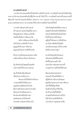 เทคโนโลยีสื่อสารการศึกษา74
	 ความคิดสร้างสรรค์
	 การบริหารสารสนเทศท้องถิ่นต้องมีความคิดสร้างสรรค์ ความคิดสร้างสรรค์เป็นสิ่งส�ำคัญ
ของการบริหารสารสนเทศท้องถิ่นที่ผู้บริหารควรมี พึงจ�ำไว้ว่า ความคิดสร้างสรรค์เป็นพรสวรรค์ที่
พัฒนาได้ ขอยกค�ำกลอนของไพจิตร สดจกการ จาก website (http://board.dserver.org/p/
plearn/000000.html). 8/13/2008 ที่เกี่ยวกับความคิดสร้างสรรค์ไว้ดังนี้
	 การบริหารคิดอย่างสร้างสรรค์	 หลักส�ำคัญต้องคิดให้หลากหลาย
	 สร้างแนวทางแปลกใหญ่ให้มากมาย	 แต่สุดท้ายต้องเลือกคิดตัดสินใจ
	 คือสมดุลของการคิดแบบเปิดปิด	 เปิดก่อนปิดปิดหลังเปิดเป็นไฉน
	 เปิดนั้นหรือคือการคิดอเนกนัย	 ปิดปั้นโชว์เอกนัยไม่โลเล
	 	 	 หลักการคิดอเนกนัยหกข้อนั้น	 หนึ่งไม่กั้นจินตนาการที่หลั่งไหล
	 เปิดใจรับความคิดให้กว้างไกล	 อย่ารีบด่วนตัดสินใจใส่พลัง
	 สองมุ่งที่ปริมาณการคิดก่อน	 ถอนเรื่องของคุณภาพไว้ภายหลัง
	 สามยอมรับทุกความคิดที่ประดัง	 ไม่อีนังว่าตลกรกหูตา
	 สี่ พยายามยึดพรมแดนแห่งความคิด	 อย่าดับจิตมุ่งหลับทับสมอง
	 จงสังเกตสิ่งรอบตัวอย่างไตร่ตรอง	 หรือทดลองสิ่งดีที่ไม่เคยท�ำ
	 	 	 	 (สิ่งที่ไตร่ตรองแล้วว่าดี)
	 ห้า คิดหนักแล้วสุดสุดจึงหยุดคิด	 ปลอบจิตว่างผ่อนคลายหายซ�้ำ
	 บ่มความคิดไว้ในกระบวนธรรม	 อาจผุดน�ำความคิดใหม่ให้ส�ำแดง
	 หก ฝึกคิดต่อเติมเสริมแต่ง	 ดัดแปลงต่อยอดทอดเถา
	 เชื่อมโยงความคิดเขาเรา	 หลอมเข้าเป็นหนึ่งซึ่งติดกาว
	 	 	 คิดอเนกนัยก็มีหลักหกข้อครบ	 หนึ่งคิดอย่างมีระบบมีเหตุผล
	 วางแผนตัดสินใจให้แยบยล	 สองคิดจนแจ่มกระจ่างอย่างชัดเจน
	 สามไม่ด่วนตัดสินใจเร็วไปนัก	 หลักนี้ใช้ได้ดีทุกที่เห็น
	 สี่กล่าวเสียงวิเคราะห์เจาะประเด็น	 ไม่หลีกเร้นเงื่อนง�ำที่ส�ำคัญ
	 ห้ามองหาส่วนดีและแง่บวก	 อย่ารีบลวกตัดทิ้งสิ่งมีค่า
	 ต้องค่อยค่อยพินิจพิจารณา	 หาจุดแข็งพลังเด่นอย่างเย็นใจ
	 หกยึดจุดหมายไว้เป็นหลัก	 ไม่ยึกยักตามพลังที่ผลักใส
	 ของเหตุการณ์เฉพาะอันยวนใจ	 จนเบนไปจากจุดมุ่งหมายเดิม
 
