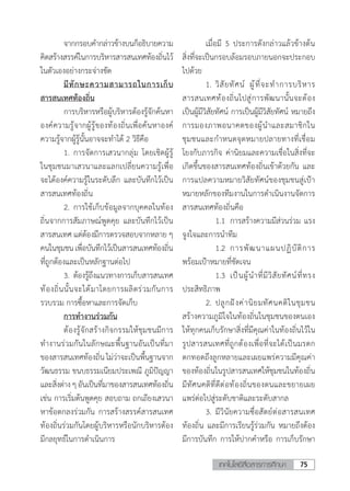 75เทคโนโลยีสื่อสารการศึกษา
	 จากกรอบค�ำกล่าวข้างบนก็อธิบายความ
คิดสร้างสรรค์ในการบริหารสารสนเทศท้องถิ่นไว้
ในตัวเองอย่างกระจ่างชัด
	 มีทักษะความสามารถในการเก็บ
สารสนเทศท้องถิ่น
	 การบริหารหรือผู้บริหารต้องรู้จักค้นหา
องค์ความรู้จากผู้รู้ของท้องถิ่นเพื่อค้นหาองค์
ความรู้จากผู้รู้นั้นอาจจะท�ำได้ 2 วิธีคือ
	 1.	การจัดการเสวนากลุ่ม โดยเชิดผู้รู้
ในชุมชนมาเสวนาและแลกเปลี่ยนความรู้เพื่อ
จะได้องค์ความรู้ในระดับลึก และบันทึกไว้เป็น
สารสนเทศท้องถิ่น
	 2.	การใช้เก็บข้อมูลจากบุคคลในท้อง
ถิ่นจากการสัมภาษณ์พูดคุย และบันทึกไว้เป็น
สารสนเทศ แต่ต้องมีการตรวจสอบจากหลาย ๆ
คนในชุมชนเพื่อบันทึกไว้เป็นสารสนเทศท้องถิ่น
ที่ถูกต้องและเป็นหลักฐานต่อไป
	 3.	ต้องรู้ถึงแนวทางการเก็บสารสนเทศ
ท้องถิ่นนั้นจะได้มาโดยการผลิตร่วมกันการ
รวบรวม การซื้อหาและการจัดเก็บ
	 การท�ำงานร่วมกัน
	 ต้องรู้จักสร้างกิจกรรมให้ชุมชนมีการ
ท�ำงานร่วมกันในลักษณะพื้นฐานอันเป็นที่มา
ของสารสนเทศท้องถิ่นไม่ว่าจะเป็นพื้นฐานจาก
วัฒนธรรม ขนบธรรมเนียมประเพณี ภูมิปัญญา
และสิ่งต่างๆอันเป็นที่มาของสารสนเทศท้องถิ่น
เช่น การเริ่มต้นพูดคุย สอบถาม ถกเถียงเสวนา
หาข้อตกลงร่วมกัน การสร้างสรรค์สารสนเทศ
ท้องถิ่นร่วมกันโดยผู้บริหารหรือนักบริหารต้อง
มีกลยุทธ์ในการด�ำเนินการ
	 เมื่อมี 5 ประการดังกล่าวแล้วข้างต้น
สิ่งที่จะเป็นกรอบล้อมรอบภายนอกจะประกอบ
ไปด้วย
	 1.	วิสัยทัศน์ ผู้ที่จะท�ำการบริหาร
สารสนเทศท้องถิ่นไปสู่การพัฒนานั้นจะต้อง
เป็นผู้มีวิสัยทัศน์ การเป็นผู้มีวิสัยทัศน์ หมายถึง
การมองภาพอนาคตของผู้น�ำและสมาชิกใน
ชุมชนและก�ำหนดจุดหมายปลายทางที่เชื่อม
โยงกับภารกิจ ค่านิยมและความเชื่อในสิ่งที่จะ
เกิดขึ้นของสารสนเทศท้องถิ่นเข้าด้วยกัน และ
การแปลความหมายวิสัยทัศน์ของชุมชนสู่เป้า
หมายหลักของทีมงานในการด�ำเนินงานจัดการ
สารสนเทศท้องถิ่นคือ
	 	 1.1	 การสร้างความมีส่วนร่วม แรง
จูงใจและการน�ำทีม
	 	 1.2	 การพัฒนาแผนปฏิบัติการ
พร้อมเป้าหมายที่ชัดเจน
	 	 1.3	 เป็นผู้น�ำที่มีวิสัยทัศน์ที่ทรง
ประสิทธิภาพ
	 2.	ปลูกฝังค่านิยมทัศนคติในชุมชน
สร้างความภูมิใจในท้องถิ่นในชุมชนของตนเอง
ให้ทุกคนเก็บรักษาสิ่งที่มีคุณค่าในท้องถิ่นไว้ใน
รูปสารสนเทศที่ถูกต้องเพื่อที่จะได้เป็นมรดก
ตกทอดถึงลูกหลายและเผยแพร่ความมีคุณค่า
ของท้องถิ่นในรูปสารสนเทศให้ชุมชนในท้องถิ่น
มีทัศนคติที่ดีต่อท้องถิ่นของตนและขยายเผย
แพร่ต่อไปสู่ระดับชาติและระดับสากล
	 3.	มีวินัยความซื่อสัตย์ต่อสารสนเทศ
ท้องถิ่น และมีการเรียนรู้ร่วมกัน หมายถึงต้อง
มีการบันทึก การให้ปากค�ำหรือ การเก็บรักษา
 