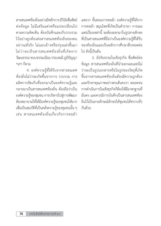 เทคโนโลยีสื่อสารการศึกษา76
สารสนเทศท้องถิ่นอย่างมีหลักการมีวินัยซื่อสัตย์
ต่อข้อมูล ไม่มีเสริมแต่งหรือแปลเปลี่ยนไป
ตามความคิดเห็น ต้องบันทึกและเก็บรวบรวม
ไว้อย่างถูกต้องต่อสารสนเทศท้องถิ่นของตน
อย่างแท้จริง ไม่แอบอ้างหรือปรุงแต่งขึ้นมา
ไม่ว่าจะเป็นสารสนเทศท้องถิ่นที่เกิดจาก
วัฒนธรรม ขนบธรรมเนียม ประเพณี ภูมิปัญญา
ฯลฯ ก็ตาม
	 4.	องค์ความรู้ที่ได้รับจากสารสนเทศ
ท้องถิ่นไม่ว่าจะเกิดขึ้นจากการ รวบรวม การ
ผลิตการจัดเก็บที่ออกมาเป็นองค์ความรู้และ
กลายมาเป็นสารสนเทศท้องถิ่น ต้องถือว่าเป็น
องค์ความรู้ของชุมชนการบริหารไปสู่การพัฒนา
ต้องพยายามให้ได้มีองค์ความรู้ของชุมชนให้มาก
เพื่อเป็นสมบัติที่เป็นคลังความรู้ของชุมชนนั้น ๆ
เช่น สารสนเทศท้องถิ่นเกี่ยวกับการทอผ้า
แพรวา ขั้นตอนการทอผ้า องค์ความรู้ที่ได้จาก
การทอผ้า สมุนไพรที่เกิดเป็นต�ำรายา การเผย
แพร่เรื่องเหล่านี้ จะต้องออกมาในรูปลายลักษร
ที่เป็นสารสนเทศที่ถือว่าเป็นองค์ความรู้ที่ได้รับ
ของท้องถิ่นและเป็นหลักการศึกษาสืบทอดต่อ
ไป ดังนี้เป็นต้น
	 5. มีจริยธรรมในเชิงธุรกิจ ซื่อสัตย์ต่อ
ข้อมูล สารสนเทศท้องถิ่นที่น�ำออกเผยแพร่ไม่
ว่าจะเป็นรูปเอกสารหรือในรูปของวัตถุที่เกิด
ขึ้นจากสารสนเทศท้องถิ่นต้องมีความถูกต้อง
และรักษาคุณภาพอย่างคงเส้นคงวา ตลอดจน
การด�ำเนินการในเชิงธุรกิจก็ต้องให้มีมาตรฐานที่
มั่นคง และควรมีการบันทึกเป็นสารสนเทศท้อง
ถิ่นไว้เป็นลายลักษณ์อักษรให้ชุมชนได้ทราบทั่ว
กันด้วย
 