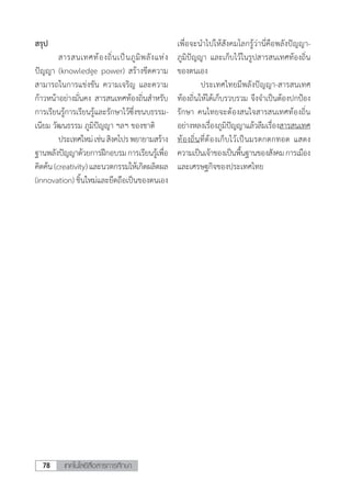 เทคโนโลยีสื่อสารการศึกษา78
สรุป
	 สารสนเทศท้องถิ่นเป็นภูมิพลังแห่ง
ปัญญา (knowledge power) สร้างขีดความ
สามารถในการแข่งขัน ความเจริญ และความ
ก้าวหน้าอย่างมั่นคง สารสนเทศท้องถิ่นส�ำหรับ
การเรียนรู้การเรียนรู้และรักษาไว้ซึ่งขนบธรรม-
เนียม วัฒนธรรม ภูมิปัญญา ฯลฯ ของชาติ
	 ประเทศใหม่เช่นสิงคโปรพยายามสร้าง
ฐานพลังปัญญาด้วยการฝึกอบรมการเรียนรู้เพื่อ
คิดค้น(creativity)และนวตกรรมให้เกิดผลิตผล
(innovation) ชิ้นใหม่และยึดถือเป็นของตนเอง
เพื่อจะน�ำไปให้สังคมโลกรู้ว่านี่คือพลังปัญญา-
ภูมิปัญญา และเก็บไว้ในรูปสารสนเทศท้องถิ่น
ของตนเอง
	 ประเทศไทยมีพลังปัญญา-สารสนเทศ
ท้องถิ่นให้ได้เก็บรวบรวม จึงจ�ำเป็นต้องปกป้อง
รักษา คนไทยจะต้องสนใจสารสนเทศท้องถิ่น
อย่างหลงเรื่องภูมิปัญญาแล้วลืมเรื่องสารสนเทศ
ท้องถิ่นที่ต้องเก็บไว้เป็นมรดกตกทอด แสดง
ความเป็นเจ้าของเป็นพื้นฐานของสังคมการเมือง
และเศรษฐกิจของประเทศไทย
 