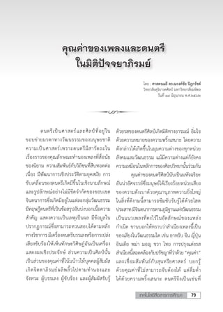 79เทคโนโลยีสื่อสารการศึกษา
โดย : ศาสตรเมธี ดร.ณรงค์ชัย ปิฎกรัชต์
วิทยาลัยดุริยางคศิลป์ มหาวิทยาลัยมหิดล
วันที่ ๑๙ มิถุนายน พ.ศ.๒๕๖๒
	 ดนตรีเป็นศาสตร์และศิลป์ที่อยู่ใน
ขอบข่ายมรดกทางวัฒนธรรมของมนุษยชาติ
ความเป็นศาสตร์เพราะดนตรีมีสารัตถะใน
เรื่องราวของคุณลักษณะท�ำนองเพลงที่สื่อนัย
ของนิยาม ความสัมพันธ์กับวิถีชนที่สืบทอดต่อ
เนื่อง มีพัฒนาการเชิงประวัติตามยุคสมัย การ
ขับเคลื่อนของดนตรีเกิดมีขึ้นในเชิงนามลักษณ์
และรูปลักษณ์อย่างไม่มีขีดจ�ำกัดของขอบเขต
จินตนาการซึ่งเกิดมีอยู่ในแต่ละกลุ่มวัฒนธรรม
มีทฤษฎีดนตรีที่เป็นข้อสรุปอันบ่งบอกเนื้อความ
ส�ำคัญ แสดงความเป็นเหตุเป็นผล มีข้อมูลใน
ปรากฏการณ์ซึ่งสามารถทวนสอบได้ตามหลัก
ทางวิชาการมีเครื่องดนตรีบรรเลงหรือการเปล่ง
เสียงขับร้องให้เห็นทักษะวิศิษฏ์อันเป็นเครื่อง
แสดงผลเชิงประจักษ์ ส่วนความเป็นศิลป์นั้น
เป็นส่วนของคุณค่าที่โน้มน้าวให้บุคคลผู้สัมผัส
เกิดจิตตาภิรมย์ผลิพลิ้วไปตามท�ำนองและ
จังหวะ ผู้บรรเลง ผู้ขับร้อง และผู้สัมผัสรับรู้
คุณค่าของเพลงและดนตรี
ในมิติปัจจยาภิรมย์
ด้วยรสของดนตรีศิลป์เกิดมิติทางอารมณ์ อิ่มใจ
ด้วยความหมายของความพริ้งเสนาะ โดยความ
ดังกล่าวได้เกิดขึ้นในมุมความต่างของทุกหน่วย
สังคมและวัฒนธรรม แม้มีความต่างแต่ก็ยังคง
ความเหมือนในหลักการของศิลปวิทยานั้นร่วมกัน
	 คุณค่าของดนตรีศิลป์นับเป็นมหัจฉริยะ
อันน่าอัศจรรย์ซึ่งมนุษย์ได้เรียงร้อยหน่วยเสียง
ของความดังเบาด้วยคุณานุภาพความยิ่งใหญ่
ในสิ่งที่ดีงามนี้สามารถซึมซับรับรู้ได้ด้วยโสต
ประสาทมีจินตนาการตามภูมิฐานแห่งวัฒนธรรม
เป็นแนวเพลงที่คงไว้ในอัตลักษณ์ของแหล่ง
ก�ำเนิด ขานบอกให้ทราบว่าส�ำเนียงเพลงนี้เป็น
ของเสียงในวัฒนธรรมใด เช่น อาหรับ จีน ญี่ปุ่น
อินเดีย พม่า มอญ ชวา ไทย การปรุงแต่งรส
ส�ำเนียงนี้สอดคล้องกับปรัชญาที่ว่าด้วย“คุณค่า”
และเชื่อมสัมพันธ์กับสุนทรียศาสตร์ บอกรู้
ด้วยคุณค่าที่ไม่สามารถจับต้องได้ แต่ดื่มด�่ำ
ได้ด้วยความพริ้งเสนาะ ดนตรีจึงเป็นเช่นที่
 