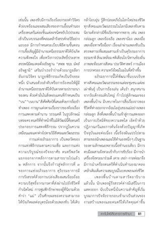 81เทคโนโลยีสื่อสารการศึกษา
เช่นนั้น เพลงขับมีการเรียงร้อยกรองค�ำวิจิตร
ด้วยบทร้องและผสมเสียงของการเอื้อนท�ำนอง
เครื่องดนตรีแต่ละชิ้นแต่ละชนิดขยับไปประสม
เข้าเป็นวงบรรเลงที่คลอเคล้ารังสรรค์กลวิธีอย่าง
แยบยล มีการก�ำหนดระเบียบพิธีตามขั้นตอน
การเชื้อเชิญผู้มีอ�ำนาจเหนือธรรมชาติให้บังเกิด
ความพึงพอใจ เพื่อหวังการประสิทธิ์ประสาท
สรรพนิมิตมงคลดั่งอธิษฐาน “สพฺพ ชยฺย มํคลํ 
อธิษฺฐามิ” เสริมบ�ำเรอร�ำร่ายด้วยนาฏยลีลา
อันงามวิจิตร นาฏยพิธีกรรมเกิดเป็นปัจจยะ
หนึ่ง น�ำเสนอด้วยล�ำดับหรือการร้องขอให้ผู้มี
อ�ำนาจเหนือธรรมชาติให้บันดาลตามปรารถนา
ของตน ด้วยค�ำมั่นในสิ่งตอบแทนที่ก�ำหนดเป็น
“บน”“บนบาน”สังคีตศิลป์ที่เสนอด้วยการร้องร�ำ
ท�ำเพลง การผูกแต่งตามเรื่องราวของท้องเรื่อง
การแสดงตามต�ำนาน วรรณคดี ในรูปลักษณ์
บทละครดนตรีที่ท�ำหน้าที่ในมิติวัฒน์นี้คือดนตรี
ประกอบการแสดงพิธีกรรม ปรากฏในความ
เหมือนและแตกต่างไปตามวิถีสังคมและวัฒนธรรม
	 การแห่งอภิรมยาการ เป็นพลวัตของ
การแห่งพิธีกรรมตามความเชื่อ และการแห่ง
ความบริบูรณ์ของปัจจยาศัย ดนตรีพลวัต
แยกออกจากหลักการตามสาธยายไปแล้ว
๒ หลักการ จากนั้นจึงก้าวสู่หลักการที่ ๓
ของการแห่งอภิรมยาการ ดุริยรมยาการมี
การรังสรรค์ด้วยการเปล่งเสียงผสมร้อยถ้อย
ความบริสุทธิ์จากมารดาที่ส่งผ่านไปยังชีวิตที่
ก�ำเนิดใหม่ การฟูมฟักรักษาของผู้ที่นิยามด้วย
ค�ำว่า “แม่” เป็นศักยผลของความสามารถ
ให้บังเกิดผลต่อบุตรน้อยด้วยเพลงขับ ให้เติบ
กล้าโอบอุ่น รู้สึกปลอดภัยในโลกใหม่ของชีวิต
ทุกสังคมและวัฒนธรรมในโลกมีเพลงขับตาม
นิยามดังกล่าวมีชื่อเรียกหลากหลาย เช่น เพลง
กล่อมลูก เพลงร้องเรือ เพลงชาน้อง เพลงอื่อ
เพลงอื่อทาหรืออื่อจา เรื่องเล่าผ่านเพลงขับเป็น
สรรพสาระที่ผสมผสานเข้าเป็นดุริยรมยาการ
ธรรมชาติสิ่งแวดล้อมคติเตือนใจนิทานท้องถิ่น
ภาพสะท้อนทางสังคม ประวัติศาสตร์ การเมือง
การปกครอง ความหวังใหม่ในมโนที่สร้างขึ้น
	 อภิรมยาการนี้ได้พัฒนาขึ้นบนบริบท
ทางสังคมและวัฒนธรรมของแต่ละชุมชนแต่ละ
เผ่าพันธุ์ เป็นการร้องเล่น เต้นร�ำ สนุกสนาน
จากวัยเด็กจนเติบใหญ่ ก้าวไปสู่ลักษณะของ
เพลงพื้นบ้าน มีบทบาทในการสื่อเรื่องราวของ
ชีวิตที่ห่างออกจากอ้อมไออุ่นของแม่อย่างเพลง
กล่อมลูก สิ่งที่เพลงพื้นบ้านเข้าสู่การแสดงออก
เป็นการเปิดมิติของความสดใส เจิดจ้าด้วย
ปฏิภาณกวีและการด้นร้องด้วยปัญญาที่เกิด
ปัจจุบันและต่อเนื่อง เนื้อร้องผันแปรไปตาม
สาระของนักเพลงและใช้ท�ำนองหนึ่งๆเป็นฐาน
รองตามลักษณะหลายเนื้อท�ำนองเดียว มีการ
ตบมือผสานจังหวะเข้ากับการขับร้อง มีการน�ำ
เครื่องจังหวะมาร่วมตี เคาะ เขย่า กาลต่อมาจึง
มีการน�ำเครื่องดนตรีที่ด�ำเนินท�ำนองมาคลอ
เคล้าเติมเต็มความสมบูรณ์ในบทเพลงแห่งชีวิต
	 เพลงพื้นบ้านตามสารัตถาธิบาย
แล้วนั้น นักเพลงผู้รังสรรค์ต่างมีเสรีในการ
แสดงออก นับเป็นหนึ่งในความส�ำคัญที่เริ่ม
บูรณาการปัจจัยรายรอบเข้ามาเป็นส่วนของ
งานสร้างเพลงและดนตรีให้เกิดคุณค่าขึ้น
 