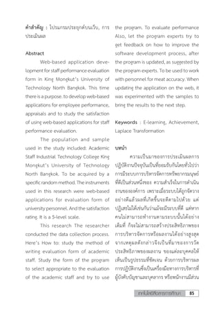 85เทคโนโลยีสื่อสารการศึกษา
ค�ำส�ำคัญ : โปรแกรมประยุกต์บนเว็บ, การ
ประเมินผล
Abstract
	 Web-based application deve-
lopmentforstaffperformanceevaluation
form in King Mongkut’s University of
Technology North Bangkok. This time
thereisapurpose.todevelopweb-based
applications for employee performance,
appraisals and to study the satisfaction
of using web-based applications for staff
performance evaluation.
	 The population and sample
used in the study included: Academic
Staff Industrial Technology College King
Mongkut’s University of Technology
North Bangkok. To be acquired by a
specificrandommethod.Theinstruments
used in this research were web-based
applications for evaluation form of
universitypersonnel.Andthesatisfaction
rating. It is a 5-level scale.
	 This research The researcher
conducted the data collection process.
Here’s How to: study the method of
writing evaluation form of academic
staff. Study the form of the program
to select appropriate to the evaluation
of the academic staff and try to use
the program. To evaluate performance
Also, let the program experts try to
get feedback on how to improve the
software development process, after
the program is updated, as suggested by
the program experts. To be used to work
with personnel for meat accuracy. When
updating the application on the web, it
was experimented with the samples to
bring the results to the next step.
Keywords : E-learning, Achievement,
Laplace Transformation
บทน�ำ
	 ความเป็นมาของการประเมินผลการ
ปฏิบัติงานปัจจุบันเป็นที่ยอมรับกันโดยทั่วไปว่า
การมีระบบการบริหารจัดการทรัพยากรมนุษย์
ที่ดีเป็นส่วนหนึ่งของ ความส�ำเร็จในการด�ำเนิน
งานขององค์การ เพราะเมื่อระบบได้ถูกจัดวาง
อย่างดีแล้วผลที่เกิดขึ้นจะดีตามไปด้วย แต่
ปฏิเสธไม่ได้เช่นกันว่าแม้จะมีระบบที่ดี แต่หาก
คนไม่สามารถท�ำงานตามระบบนั้นได้อย่าง
เต็มที่ ก็จะไม่สามารถสร้างประสิทธิภาพของ
การบริหารจัดการหรือผลงานได้อย่างสูงสุด
จากเหตุผลดังกล่าวจึงเป็นที่มาของการวัด
ประสิทธิภาพของผลงาน ของแต่ละบุคคลให้
เห็นเป็นรูปธรรมที่ชัดเจน ด้วยการบริหารผล
การปฏิบัติงานซึ่งเป็นเครื่องมือทางการบริหารที่
ผู้บังคับบัญชาและบุคลากร หรือพนักงานมีส่วน
 