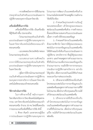 เทคโนโลยีสื่อสารการศึกษา88
		 -	ความพึงพอใจจากการใช้โปรแกรม
ประยุกต์บนเว็บส�ำหรับแบบประเมินผลการ
ปฏิบัติงานของบุคลากรในมหาวิทยาลัย
เครื่องมือที่ใช้ในการวิจัย
	 เครื่องมือที่ใช้ในการวิจัย เป็นเครื่องมือ
ที่ผู้วิจัยสร้างขึ้น ประกอบด้วย
		 -	โปรแกรมประยุกต์บนเว็บส�ำหรับ
แบบประเมินผลการปฏิบัติงานของบุคลากร
ในมหาวิทยาลัยเทคโนโลยีพระจอมเกล้า
พระนครเหนือ
		 -	แบบทดสอบวัดประสิทธิภาพของ
โปรแกรมประยุกต์บนเว็บ
		 -	แบบสอบถามความพึงพอใจ
จากการใช้โปรแกรมประยุกต์บนเว็บส�ำหรับ
แบบประเมินผลการปฏิบัติงานของบุคลากร
ในมหาวิทยาลัย
		 -	คู่มือการใช้งานโปรแกรมประยุกต์
บนเว็บส�ำหรับแบบประเมินผลการปฏิบัติงาน
ของบุคลากร(สายวิชาการ)ในมหาวิทยาลัย
เทคโนโลยีพระจอมเกล้าพระนครเหนือ
วิธีการด�ำเนินการวิจัย
	 ในการศึกษาครั้งนี้ พนักงานมหา-
วิทยาลัยสายวิชาการวิทยาลัยเทคโนโลยีอุตสาห-
กรรม มหาวิทยาลัยเทคโนโลยีพระจอมเกล้า
พระนครเหนือ จ�ำนวน 30 คน โดยมีขั้นตอนใน
การออกแบบเครื่องมือที่ใช้ในการวิจัย ดังนี้
	 1.	ศึกษา ค้นคว้า เอกสารความรู้เรื่อง
การประเมินผลการปฏิบัติงานของบุคลากร
โปรแกรมการพัฒนาเว็บแอพพลิเคชั่นด้วย
โปรแกรมไมโครซอฟท์ วิชวลสตูดิโอ รวมถึงงาน
วิจัยที่เกี่ยวข้อง
	 2.	ก�ำหนดวัตถุประสงค์การเรียนรู้
ขอบเขตของเนื้อหา เค้าโครงรูปแบบขอแบบ
ฟอร์มบนเว็บแอพพลิเคชั่นด้วย การสร้างระบบ
ขั้นตอนให้เหมาะสมตรงกับแบบประเมินและ
เนื้อหา การสร้างวิธีประมวลผลข้อมูล
	 3.	ก�ำหนดเค้าโครงเว็บแอพพลิเคชั่น
ด้วยภาษาซีชาร์ป โดยการใช้รูปแบบของแบบ
ฟอร์มในการกรอกข้อมูลบนเว็บแอพพลิเคชั่น
ให้มีลักษณะใกล้เคียงกับแบบประเมินผลการ
ปฏิบัติงาน (สายวิชาการ) ที่อยู่ให้รูปแบบของ
เอกสาร และก�ำหนดสูตรการค�ำนวณภาระงาน
ที่ใช้ในโปรแกรมเพื่อประมวลผลข้อมูลเป็น
จ�ำนวนภาระงาน รวมถึงวิธีการการกรอกแบบ
ประเมินการปฏิบัติงานสายวิชาการ อย่างไร
ให้ถูกต้อง เพื่อความรวดเร็วและให้ทันก�ำหนด
ระยะเวลาในการส่งแบบประเมิน
	 4.	ปรึกษาอาจารย์ที่ปรึกษาเกี่ยวกับเค้า
โครงของแบบฟอร์มในการกรอกข้อมูลบนเว็บ
แอพพลิเคชั่นและสูตรการค�ำนวณภาระงานที่ใช้
ในโปรแกรม เพื่อน�ำมาปรับปรุงและแก้ไข จนได้
เค้าโครงแบบฟอร์มบนเว็บแอพพลิเคชั่น
	 5.	ปรึกษาอาจารย์ที่ปรึกษาเกี่ยวกับ
เค้าโครงของแบบฟอร์มในการกรอกข้อมูล
บนเว็บแอพพลิเคชั่นและสูตรการค�ำนวณภาระ
งานที่ใช้ในโปรแกรม เพื่อน�ำมาปรับปรุงและ
แก้ไข จนได้เค้าโครงแบบฟอร์มบนเว็บแอพ-
พลิเคชั่น
 