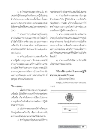 89เทคโนโลยีสื่อสารการศึกษา
	 6.	น�ำโปรแกรมประยุกต์บนเว็บ น�ำ
เสนอต่อผู้เชี่ยวชาญด้านเนื้อหาและผู้เชี่ยวชาญ
ด้านโปรแกรม ตรวจพิจารณาทั้งเนื้อหา ขั้นตอน
และประสิทธิภาพของการประมวลผลซึ่งมี
ผู้เชี่ยวชาญโดยใช้แบบประเมินความสอดคล้อง
(IOC)
	 7.	น�ำผลการประเมินจากผู้เชี่ยวชาญ
มาค�ำนวณหาระดับคุณภาพของเครื่องมือซึ่ง
ผู้วิจัยได้ใช้เกณฑ์ตรวจสอบคุณภาพของ
เครื่องมือ ด้วยการหาค่าความเที่ยงตรงของ
แบบสอบถาม(IOC:Indexofitemobjective
congruenc)
	 8.	ปรับปรุงโปรแกรมประยุกต์บนเว็บ
ตามที่ผู้เชี่ยวชาญแนะน�ำ น�ำเสนออาจารย์ที่
ปรึกษาตรวจสอบและแก้ไขจนได้โปรแกรม
ออนไลน์ส�ำหรับแบบประเมินผลการปฏิบัติ
งานของบุคลกร(สายวิชาการ)ในมหาวิทยาลัย
เทคโนโลยีพระจอมเกล้าพระนครเหนือ ที่
สมบูรณ์ พร้อมน�ำไปทดลอง
วิธีการทดลอง
	 1.	เริ่มท�ำการทดลองกับกลุ่มพัฒนา
เครื่องมือ ผู้วิจัยได้ท�ำความเข้าใจกับกลุ่มพัฒนา
เครื่องมือ เกี่ยวกับขั้นตอนการใช้งานโปรแกรม
ประยุกต์บนเว็บส�ำหรับแบบประเมินการปฏิบัติ
งานสายวิชาการ
	 2.	เริ่มท�ำการทดลองการใช้งานโปรแกร
กับกลุ่มพัฒนาเครื่องมือ เพื่อประเมินความพึง
พอใจและข้อเสนอแนะในการแก้ไขโปรแกรม
	 3.	น�ำข้อมูลและข้อเสนอแนะที่ได้จาก
กลุ่มพัฒนาเครื่องมือมาปรับปรุงแก้ไขโปรแกรม
	 4.	ก่อนเริ่มท�ำการทดลองกับกลุ่ม
ตัวอย่างงานวิจัย ผู้วิจัยได้ท�ำความเข้าใจกับ
กลุ่มตัวอย่างงานวิจัย เกี่ยวกับขั้นตอนการใช้
งานโปรแกรมประยุกต์บนเว็บส�ำหรับแบบ
ประเมินการปฏิบัติงานสายวิชาการ
	 5.	ท�ำการทดสอบการใช้งานโปรแกรม
ประยุกต์บนเว็บส�ำหรับแบบประเมินการปฏิบัติ
งานสายวิชาการ กับกลุ่มตัวอย่างงานวิจัยด้วย
แบบประเมินความพึงพอใจของกลุ่มตัวอย่าง
หลังจากการใช้งาน แล้วเก็บรวบรวมเพื่อตรวจ
และให้คะแนนตามเกณฑ์ที่ตั้งไว้พร้อมทั้งเก็บ
ข้อมูลไว้
	 6.	น�ำคะแนนที่ได้ไปวิเคราะห์ทางสถิติ
เพื่อสรุปผลการทดลองต่อไป
	 วิธีการใช้แบบประเมินผลการปฎิบัติ
งานของบุคลากรสายวิชาการ
	 1.	ให้บุคลากรเข้าไปยัง
	 https://www.evaluation-kmutnb.
com/
 