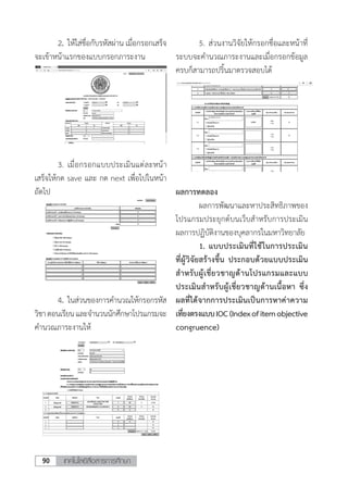 เทคโนโลยีสื่อสารการศึกษา90
	 2.	ให้ใส่ชื่อกับรหัสผ่าน เมื่อกรอกเสร็จ
จะเข้าหน้าแรกของแบบกรอกภาระงาน
	 5. ส่วนงานวิจัยให้กรอกชื่อและหน้าที่
ระบบจะค�ำนวณภาระงานและเมื่อกรอกข้อมูล
ครบก็สามารถปริ้นมาตรวจสอบได้
	 3.	เมื่อกรอกแบบประเมินแต่ละหน้า
เสร็จให้กด save และ กด next เพื่อไปในหน้า
ถัดไป
	4.	ในส่วนของการค�ำนวณให้กรอกรหัส
วิชาตอนเรียนและจ�ำนวนนักศึกษาโปรแกรมจะ
ค�ำนวณภาระงานให้
ผลการทดลอง
	 ผลการพัฒนาและหาประสิทธิภาพของ
โปรแกรมประยุกต์บนเว็บส�ำหรับการประเมิน
ผลการปฏิบัติงานของบุคลากรในมหาวิทยาลัย
	 1.	แบบประเมินที่ใช้ในการประเมิน
ที่ผู้วิจัยสร้างขึ้น ประกอบด้วยแบบประเมิน
ส�ำหรับผู้เชี่ยวชาญด้านโปรแกรมและแบบ
ประเมินส�ำหรับผู้เชี่ยวชาญด้านเนื้อหา ซึ่ง
ผลที่ได้จากการประเมินเป็นการหาค่าความ
เที่ยงตรงแบบIOC(Indexofitemobjective
congruence)
 