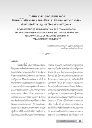 93เทคโนโลยีสื่อสารการศึกษา
การพัฒนาระบบการสอนจุลภาค
อิงเทคโนโลยีสารสนเทศและสื่อสาร เพื่อพัฒนาทักษะการสอน
ส�ำหรับนักศึกษาครู มหาวิทยาลัยราชภัฏยะลา
DEVELOPMENT OF AN INFORMATION AND COMMUNICATION
TECHNOLOGY-BASED MICROTEACHING SYSTEM FOR ENHANCING
TEACHING SKILLS OF TEACHERS STUDENT IN
YALA RAJABHAT UNIVERSITY
ลัลน์ลลิต สืบประดิษฐ์, ทิพย์เกสร บุญอ�ำไพ, ไพโรจน์ เบาใจ
คณะศึกษาศาสตร์ มหาวิทยาลัยบูรพา
บทคัดย่อ
	 การวิจัยครั้งนี้ เป็นการวิจัยและพัฒนา
มีวัตถุประสงค์เพื่อพัฒนาระบบการสอนจุลภาค
อิงเทคโนโลยีสารสนเทศและสื่อสาร เพื่อพัฒนา
ทักษะการสอนส�ำหรับนักศึกษาครูมหาวิทยาลัย
ราชภัฏยะลา มีวัตถุประสงค์เฉพาะ ดังนี้ 1)
ศึกษาองค์ประกอบของระบบการสอนจุลภาคฯ
2)ทดสอบประสิทธิภาพของชุดพัฒนาทักษะตาม
ระบบการสอนจุลภาคฯ3) ศึกษาความก้าวหน้า
ของผลจากการพัฒนาทักษะการสอนจาก
การเรียนด้วยระบบการสอนจุลภาคฯ 4) ศึกษา
ความคิดเห็นของนักศึกษาครูที่มีต่อการเรียน
ด้วยระบบการสอนจุลภาคฯ 5) ประเมินและ
รับรองระบบการสอนจุลภาคฯจากผู้ทรงคุณวุฒิ
กลุ่มตัวอย่างที่ใช้ในการวิจัยได้แก่1)ผู้เชี่ยวชาญ
ด้านเทคโนโลยีการศึกษาและด้านหลักสูตรและ
การสอนจ�ำนวน10คน2)นักศึกษาครูหลักสูตร
ครุศาสตรบัณฑิต มหาวิทยาลัยราชภัฏยะลา
จ�ำนวน 28 คน ซึ่งได้มาโดยการสุ่มแบบหลาย
ขั้นตอน 3) ผู้ทรงคุณวุฒิในการประเมินและ
รับรองระบบการสอนจุลภาคฯ เครื่องมือที่ใช้
ในการวิจัย ได้แก่ 1) ระบบการสอนจุลภาค
อิงเทคโนโลยีสารสนเทศและสื่อสารเพื่อพัฒนา
ทักษะการสอนส�ำหรับนักศึกษาครูมหาวิทยาลัย
ราชภัฏยะลา 2) แบบทดสอบความรู้ก่อนและ
หลังเรียน3)แบบประเมินการใช้ทักษะการสอน
โดยอาจารย์นิเทศ ผู้ฝึกทักษะการสอนและ
เพื่อนร่วมชั้น 4) แบบสอบถามความคิดเห็น
ของนักศึกษาครูที่มีต่อระบบการสอนจุลภาคฯ
5) แบบประเมินและรับรองระบบการสอน
จุลภาคฯ โดยผู้ทรงคุณวุฒิ สถิติที่ใช้วิเคราะห์
 