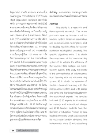 เทคโนโลยีสื่อสารการศึกษา94
ข้อมูล ได้แก่ ค่าเฉลี่ย ค่าร้อยละ ค่าส่วนเบี่ยง
เบนมาตรฐาน ค่าประสิทธิภาพ (E1/E2) และ
t-test (Dependent samples) ผลการวิจัย
พบว่า 1) ระบบการสอนจุลภาคอิงเทคโนโลยี
สารสนเทศและสื่อสารเพื่อพัฒนาทักษะการ
สอน ส�ำหรับนักศึกษาครู มหาวิทยาลัยราชภัฏ
ยะลา ประกอบด้วย 8 องค์ประกอบ ได้แก่
1.1) การวิเคราะห์สถานการณ์หรือบริบท
1.2) องค์ประกอบด้านปัจจัยน�ำเข้าที่เกี่ยวข้อง
กับการพัฒนาทักษะการสอน 1.3) การเสนอ
ช่องทางสนับสนุนอาจารย์ 1.4) การเสนอช่อง
ทางสนับสนุนผู้เรียน 1.5) กระบวนการจัด
กิจกรรมการสอนจุลภาคฯ 1.6) การประเมินผล
1.7) ผลลัพธ์ 1.8) การตรวจสอบและปรับปรุง
ระบบ 2) ผลการทดสอบประสิทธิภาพของชุด
พัฒนาทักษะตามระบบการสอนจุลภาคฯ พบว่า
ค่าE1/E2 ของชุดพัฒนาทักษะน�ำเข้าสู่บทเรียน
ทักษะการใช้ค�ำถามและทักษะการสรุปบทเรียน
มีค่าประสิทธิภาพเป็นไปตามล�ำดับดังนี้79.88/
81.25,79.06/80.00และ80.89/81.87ซึ่งเป็น
ไปตามเกณฑ์ที่ก�ำหนด 80/80 3) นักศึกษาครูมี
ความก้าวหน้าในการใช้ทักษะการสอนประกอบ
ด้วย ทักษะการน�ำเข้าสู่บทเรียน ทักษะการใช้
ค�ำถามและทักษะการสรุปบทเรียน อย่างมีนัย
ส�ำคัญทางสถิติที่ระดับ .01 4) นักศึกษาครูมี
ความคิดเห็นต่อการเรียนด้วยระบบการสอนจุล
ภาคฯ อยู่ในระดับเห็นด้วยมากที่สุด และ 5)
ผู้ทรงคุณวุฒิประเมินและรับรองระบบการสอน
จุลภาคฯ อยู่ในระดับเหมาะสมมากที่สุด
ค�ำส�ำคัญ: ระบบการสอน การสอนจุลภาคอิง
เทคโนโลยีสารสนเทศและสื่อสารทักษะการสอน
Abstract
	 This study is a research and
development research. The main
purposes were to develop a micro-
teaching system based on information
and communication technology, and
to develop teaching skills for teacher
student of Yala Rajabhat University. The
specific objectives were; 1) to study
the components of the micro-teaching
system, 2) to validate the efficiency of
the teaching skills packages on micro-
teaching system, 3) to study the results
of the developmental of teaching skills
from learning with the microteaching
system, 4) to study the opinions of
students towards learning with the
microteaching system, and 5) to assess
and certify the microteaching system by
the educational experts. The samples
included: 1) 10 experts in educational
technology and instructional design
and 2) 28 teacher students from the
Bachelor of Education Program in Yala
Rajabhat University which was obtained
by multi-stage random sampling. The
instruments were 1) microteaching
 