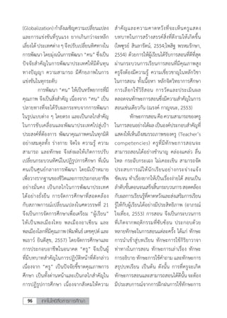 เทคโนโลยีสื่อสารการศึกษา96
(Globalization) ก�ำลังเผชิญความเปลี่ยนแปลง
และการแข่งขันที่รุนแรง ยากเกินกว่าจะหลีก
เลี่ยงได้ ประเทศต่าง ๆ จึงปรับเปลี่ยนทิศทางใน
การพัฒนา โดยมุ่งเน้นการพัฒนา “คน” ซึ่งเป็น
ปัจจัยส�ำคัญในการพัฒนาประเทศให้มีต้นทุน
ทางปัญญา ความสามารถ มีศักยภาพในการ
แข่งขันในทุกระดับ
	 การพัฒนา “คน” ให้เป็นทรัพยากรที่มี
คุณภาพ จึงเป็นสิ่งส�ำคัญ เนื่องจาก “คน” เป็น
ปลายทางที่จะได้รับผลกระทบจากการพัฒนา
ในรูปแบบต่าง ๆ โดยตรง และเป็นกลไกส�ำคัญ
ในการขับเคลื่อนและพัฒนาประเทศไปสู่เป้า
ประสงค์ที่ต้องการ พัฒนาคุณภาพคนในทุกมิติ
อย่างสมดุลทั้ง ร่างกาย จิตใจ ความรู้ ความ
สามารถ และทักษะ จึงส่งผลให้เกิดการปรับ
เปลี่ยนกระบวนทัศน์ในปฏิรูปการศึกษา ที่เน้น
คนเป็นศูนย์กลางการพัฒนา โดยมีเป้าหมาย
เพื่อวางรากฐานของชีวิตและการประกอบอาชีพ
อย่างมั่นคง เป็นกลไกในการพัฒนาประเทศ
ได้อย่างยั่งยืน การจัดการศึกษาที่สอดคล้อง
กับสภาพการณ์เปลี่ยนแปลงในศตวรรษที่ 21
จึงเป็นการจัดการศึกษาเพื่อเตรียม “ผู้เรียน”
ให้เป็นพลเมืองไทย พลเมืองอาเซียน และ
พลเมืองโลกที่มีคุณภาพ (พิมพันธ์ เตชคุปต์ และ
พเยาว์ ยินดีสุข, 2557) โดยจัดการศึกษาและ
การประกอบอาชีพในอนาคต “ครู” จึงเป็นผู้
ที่มีบทบาทส�ำคัญในการปฏิบัติหน้าที่ดังกล่าว
เนื่องจาก “ครู” เป็นปัจจัยชี้ขาดคุณภาพการ
ศึกษา เป็นทั้งด่านหน้าและเป็นกลไกส�ำคัญใน
การปฏิรูปการศึกษา เนื่องจากสังคมให้ความ
ส�ำคัญและความคาดหวังที่จะเห็นครูแสดง
บทบาทในการสร้างสรรค์สิ่งที่ดีงามให้เกิดขึ้น
(ไพฑูรย์ สินลารัตน์, 2554;ไพสิฐ พรหมรักษา,
2554) ด้วยการให้ผู้เรียนได้รับการสอนที่ดีที่สุด
ผ่านกระบวนการเรียนการสอนที่มีคุณภาพสูง
ครูจึงต้องมีความรู้ ความเชี่ยวชาญในหลักวิชา
ในการสอน ทั้งเนื้อหา หลักจิตวิทยาการศึกษา
การเลือกใช้วิธีสอน การวัดและประเมินผล
ตลอดจนทักษะการสอนซึ่งมีความส�ำคัญในการ
สอนเช่นเดียวกัน (ณรงค์ กาญจนะ, 2553)
	 ทักษะการสอนคือความสามารถของครู
ในการสอนอย่างได้ผลเป็นองค์ประกอบส�ำคัญที่
แสดงให้เห็นถึงสมรรถภาพของครู (Teacher’s
competencies) ครูที่มีทักษะการสอนจะ
สามารถสอนได้อย่างช�ำนาญ คล่องแคล่ว ลื่น
ไหล กระฉับกระเฉง ไม่เคอะเขิน สามารถจัด
ประสบการณ์ให้นักเรียนอย่างกระจ่างแจ้ง
ชัดเจน ท�ำเรื่องยากให้เป็นเรื่องง่ายได้ สอนเป็น
ล�ำดับขั้นตอนจนเสร็จสิ้นกระบวนการสอดคล้อง
กับผลการเรียนรู้ที่คาดหวังและส่งเสริมการเรียน
รู้ให้กับผู้เรียนได้อย่างมีประสิทธิภาพ (อาภรณ์
ใจเที่ยง, 2553) การสอน จึงเป็นกระบวนการ
ที่เกิดจากพฤติกรรมที่ซับซ้อน ประกอบด้วย
หลายทักษะในการสอนแต่ละครั้ง ได้แก่ ทักษะ
การน�ำเข้าสู่บทเรียน ทักษะการใช้กิริยาวาจา
ท่าทางในการสอน ทักษะการเล่าเรื่อง ทักษะ
การอธิบาย ทักษะการใช้ค�ำถาม และทักษะการ
สรุปบทเรียน เป็นต้น ดังนั้น การที่ครูจะเกิด
ทักษะการสอนและสามารถสอนได้ดีนั้นจะต้อง
มีประสบการณ์จากการฝึกฝนการใช้ทักษะการ
 