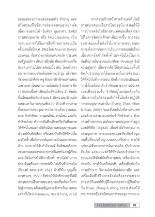 97เทคโนโลยีสื่อสารการศึกษา
สอนแต่ละอย่างจนคล่องแคล่ว ช�ำนาญ และ
ปรับปรุงแก้ไขข้อบกพร่องของตนเองอย่างต่อ
เนื่องก่อนสอนได้ (อินทิรา บุณยาทร, 2542)
การสอนจุลภาค หรือ Microteaching เป็น
กระบวนการที่ใช้ในการฝึกทักษะการสอนเป็น
ครั้งแรกเมื่อปีค.ศ.1963โดยAllenW.Dwight
และคณะ ที่มหาวิทยาลัยสแตนฟอร์ด ประเทศ
สหรัฐอเมริกา เป็นการฝึกหัด พัฒนาทักษะหรือ
ประสบการณ์ในการสอนเบื้องต้น โดยจ�ำลอง
สภาพการสอนจริงเพื่อลดความว้าวุ่น หรือวิตก
กังวลของนักศึกษาครูด้วยการฝึกทักษะการสอน
เฉพาะอย่างในสถานการณ์ย่นย่อ 3ประการ คือ
1) ย่นย่อเนื้อหาเพียงมโนทัศน์เดียว 2) ย่นย่อ
ชั้นเรียนเหลือเพียงจ�ำนวน5-10คนและ3)ย่นย่อ
ระยะเวลาในการสอนเพียง10-15นาทีสอนตาม
ขั้นตอนการสอนจุลภาคประกอบด้วยวางแผน,
สอน,รับค�ำติชม,วางแผนใหม่,สอนใหม่,และรับ
ค�ำติชมใหม่ ท�ำการบันทึกเสียงหรือบันทึกภาพ
วีดิทัศน์ในขณะก�ำลังด�ำเนินการสอนจุลภาคและ
น�ำเทปบันทึกเสียง หรือเทปบันทึกวีดิทัศน์นั้น
มาเปิดซ�้ำ เพื่อวิเคราะห์และประเมินผลอย่างรอบ
ด้าน จากการได้รับค�ำวิจารณ์ ข้อติชมหลังการ
สอนจากมุมมองของอาจารย์นิเทศก์และผู้เรียน
และเปิดโอกาสให้มีการฝึกซ�้ำ หากไม่ผ่านการ
ประเมินหรือผลการประเมินไม่เป็นที่น่าพอใจ
(ชัยยงค์ พรหมวงศ์, 2523 อ้างถึงใน บุญเกื้อ
ควรหาเวช, 2530) ซึ่งช่วยให้นักศึกษาครูที่ไม่มี
ประสบการณ์ในการสอนสามารถเชื่อมโยงเนื้อหา
ไปสู่การสอนพร้อมเผชิญความท้าทายในการสอน
อย่างมั่นใจ (Ghanaguru, Nair & Yong, 2013)
	 จากความก้าวหน้าทางด้านเทคโนโลยี
สารสนเทศและสื่อสารในปัจจุบัน ส่งผลให้มี
การน�ำเทคโนโลยีสารสนเทศและสื่อสารมา
ใช้ในการจัดการศึกษาเพิ่มมากขึ้น การสอน
จุลภาคแบบดั้งเดิมจึงไม่สามารถตอบสนอง
ความต้องการของการเรียนการสอนสมัยใหม่
เนื่องจากข้อจ�ำกัดทั้งด้านเทคโนโลยีในการ
บันทึกภาพในระบบแอนาล็อค (Analog) จึงมี
ความยุ่งยาก เนื่องจากต้องใช้อุปกรณ์และพื้นที่
จัดเก็บจ�ำนวนมากใช้ระยะเวลาในการพิจารณา
วีดีทัศน์บันทึกการสอน อีกทั้งการประเมินและ
การให้ผลย้อนกลับจ�ำกัดเฉพาะอาจารย์นิเทศ
และเพื่อนร่วมชั้น จ�ำกัดอยู่ในกลุ่มเดียวกัน
เนื่องจากเป็นกิจกรรมที่เกิดขึ้นในห้องปฏิบัติ
การสอนจุลภาคเท่านั้น (Zhang, Zhao, Shao
& Bian, 2009) ขณะที่เทคโนโลยีสารสนเทศ
และสื่อสารสามารถลดข้อจ�ำกัดดังกล่าว ด้วย
การสร้างสภาพแวดล้อมการสอนจุลภาคในรูป
แบบดิจิทัล (Digital) เพื่อเข้าถึงกิจกรรมการ
สอนจุลภาค การเผยแพร่และจัดเก็บข้อมูล
บนพื้นที่ขนาดใหญ่บนระบบเครือข่าย การใช้
อุปกรณ์ที่หลากหลายในการผลิต บันทึกภาพ
จัดเก็บ และเผยแพร่วีดิทัศน์แบบจ�ำลองการ
สอนและวีดิทัศน์บันทึกการสอน เครื่องมือการ
ประเมิน การให้ผลย้อนกลับ เครื่องมือช่วยใน
การอภิปราย วิจารณ์สะท้อนผลการฝึก และ
เครื่องมือที่ใช้ในการติดต่อสื่อสารระหว่าง
อาจารย์นิเทศก์กับผู้ฝึกและระหว่างผู้ฝึกด้วย
กัน (Yuan, Zhang & Wang, 2013) ส่งผลให้
สามารถลดข้อจ�ำกัดของการสอนจุลภาคแบบ
 