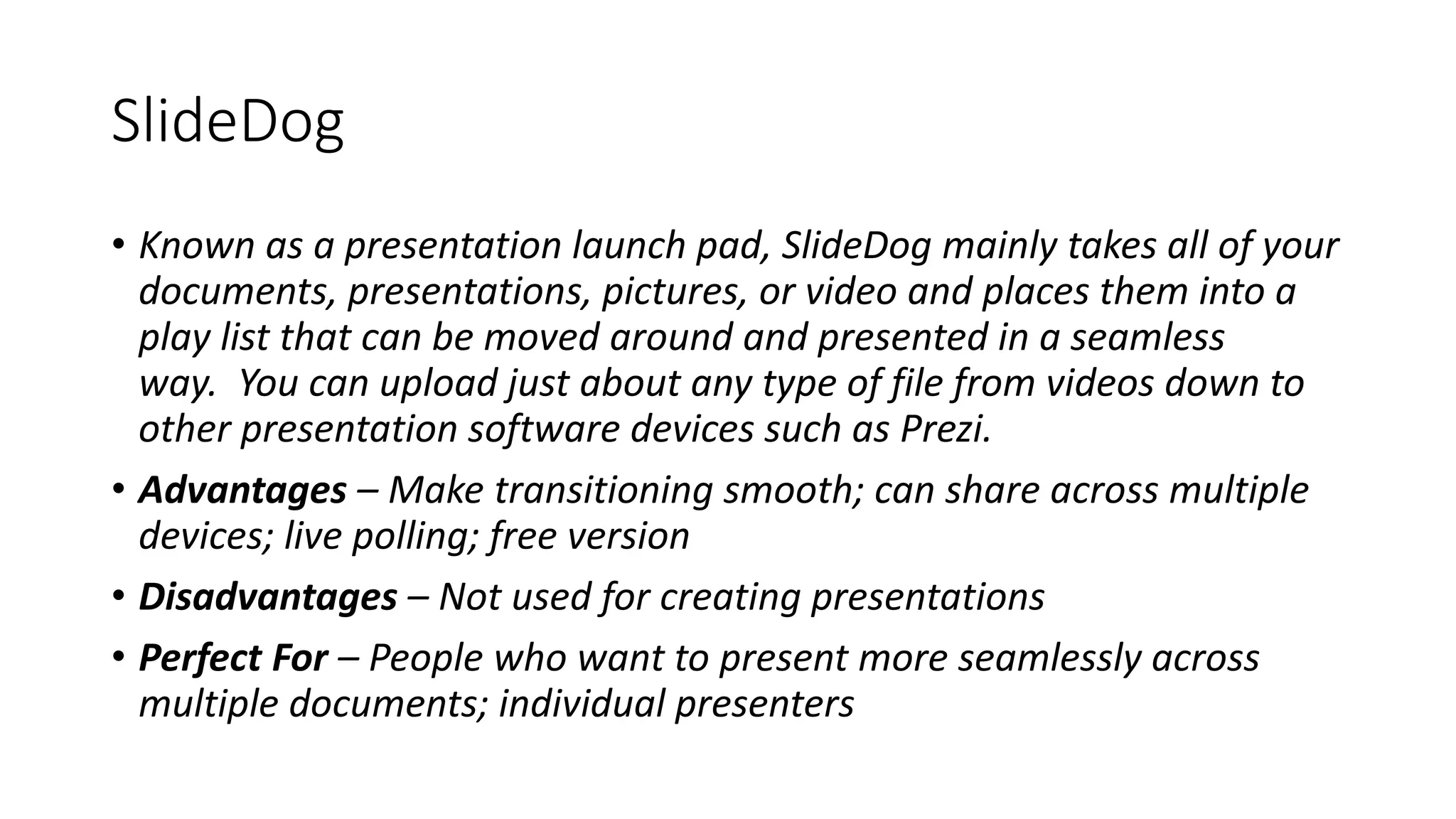 SlideDog
• Known as a presentation launch pad, SlideDog mainly takes all of your
documents, presentations, pictures, or video and places them into a
play list that can be moved around and presented in a seamless
way. You can upload just about any type of file from videos down to
other presentation software devices such as Prezi.
• Advantages – Make transitioning smooth; can share across multiple
devices; live polling; free version
• Disadvantages – Not used for creating presentations
• Perfect For – People who want to present more seamlessly across
multiple documents; individual presenters
 