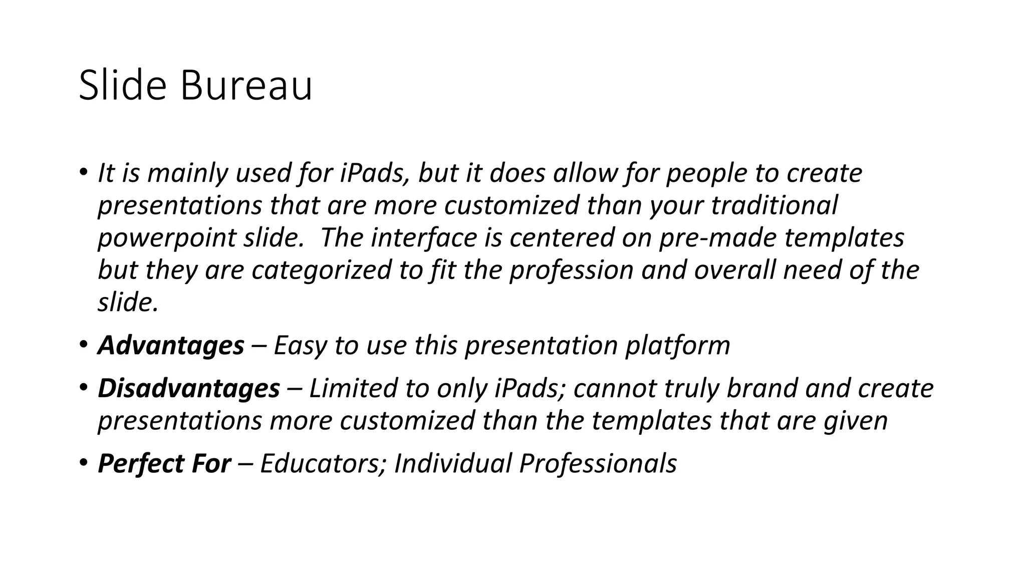 Slide Bureau
• It is mainly used for iPads, but it does allow for people to create
presentations that are more customized than your traditional
powerpoint slide. The interface is centered on pre-made templates
but they are categorized to fit the profession and overall need of the
slide.
• Advantages – Easy to use this presentation platform
• Disadvantages – Limited to only iPads; cannot truly brand and create
presentations more customized than the templates that are given
• Perfect For – Educators; Individual Professionals
 