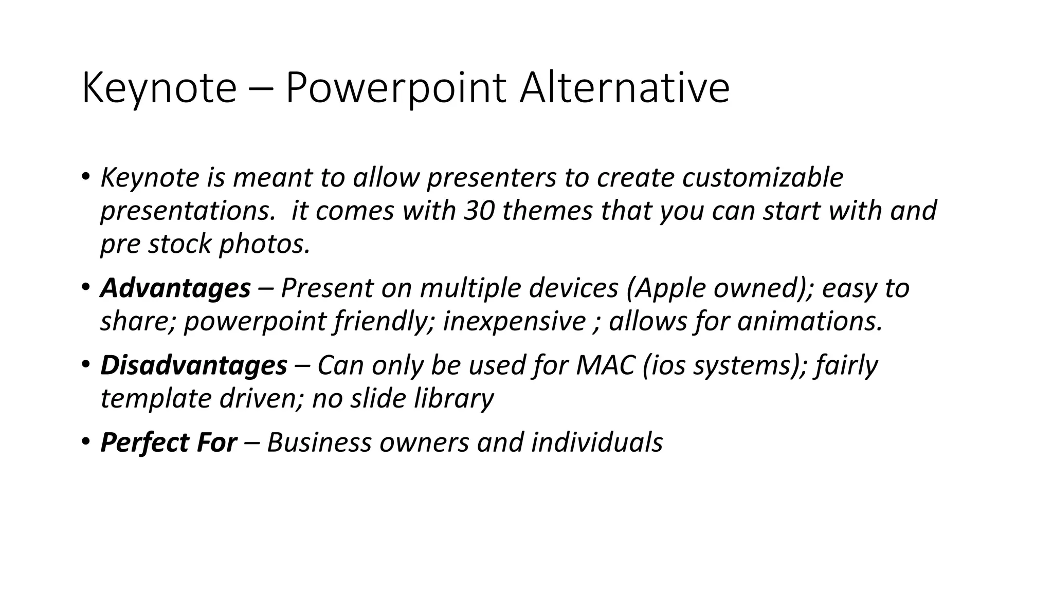 Keynote – Powerpoint Alternative
• Keynote is meant to allow presenters to create customizable
presentations. it comes with 30 themes that you can start with and
pre stock photos.
• Advantages – Present on multiple devices (Apple owned); easy to
share; powerpoint friendly; inexpensive ; allows for animations.
• Disadvantages – Can only be used for MAC (ios systems); fairly
template driven; no slide library
• Perfect For – Business owners and individuals
 