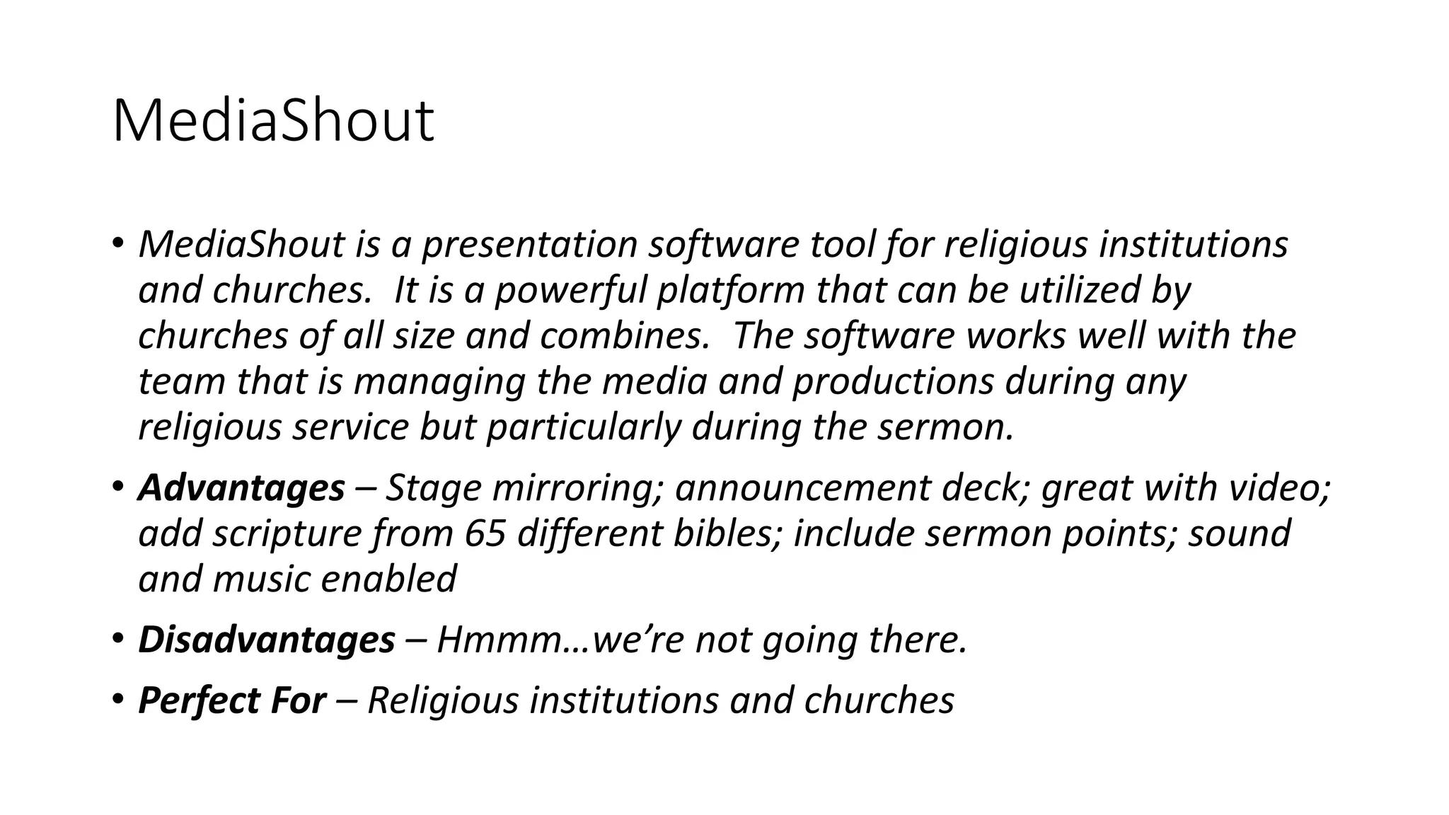 MediaShout
• MediaShout is a presentation software tool for religious institutions
and churches. It is a powerful platform that can be utilized by
churches of all size and combines. The software works well with the
team that is managing the media and productions during any
religious service but particularly during the sermon.
• Advantages – Stage mirroring; announcement deck; great with video;
add scripture from 65 different bibles; include sermon points; sound
and music enabled
• Disadvantages – Hmmm…we’re not going there.
• Perfect For – Religious institutions and churches
 