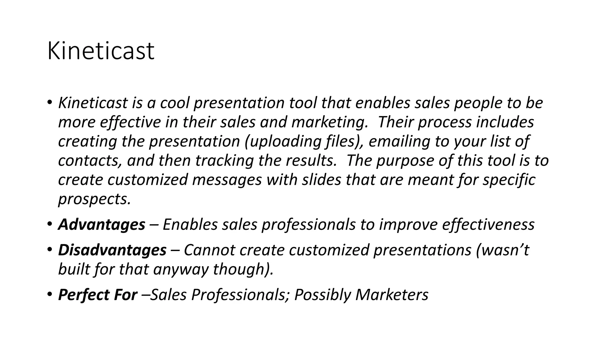 Kineticast
• Kineticast is a cool presentation tool that enables sales people to be
more effective in their sales and marketing. Their process includes
creating the presentation (uploading files), emailing to your list of
contacts, and then tracking the results. The purpose of this tool is to
create customized messages with slides that are meant for specific
prospects.
• Advantages – Enables sales professionals to improve effectiveness
• Disadvantages – Cannot create customized presentations (wasn’t
built for that anyway though).
• Perfect For –Sales Professionals; Possibly Marketers
 