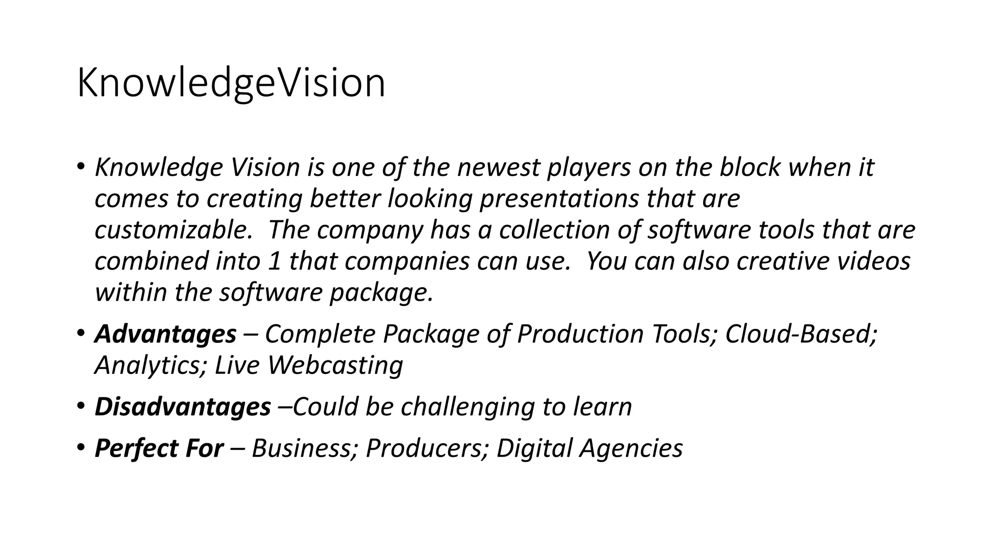 KnowledgeVision
• Knowledge Vision is one of the newest players on the block when it
comes to creating better looking presentations that are
customizable. The company has a collection of software tools that are
combined into 1 that companies can use. You can also creative videos
within the software package.
• Advantages – Complete Package of Production Tools; Cloud-Based;
Analytics; Live Webcasting
• Disadvantages –Could be challenging to learn
• Perfect For – Business; Producers; Digital Agencies
 