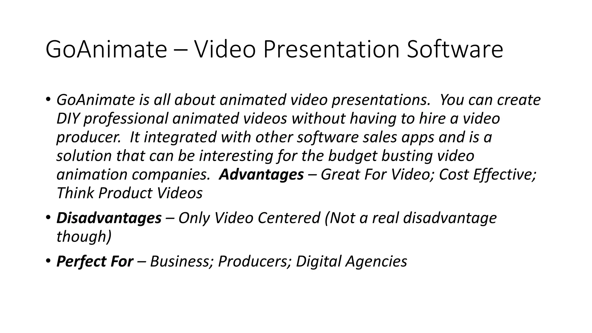 GoAnimate – Video Presentation Software
• GoAnimate is all about animated video presentations. You can create
DIY professional animated videos without having to hire a video
producer. It integrated with other software sales apps and is a
solution that can be interesting for the budget busting video
animation companies. Advantages – Great For Video; Cost Effective;
Think Product Videos
• Disadvantages – Only Video Centered (Not a real disadvantage
though)
• Perfect For – Business; Producers; Digital Agencies
 