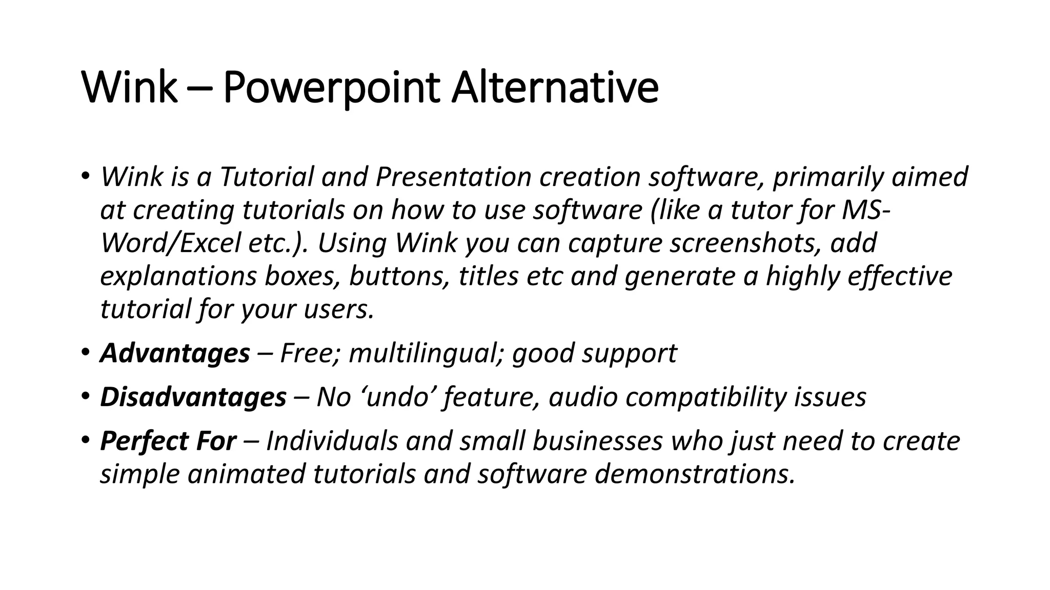 Wink – Powerpoint Alternative
• Wink is a Tutorial and Presentation creation software, primarily aimed
at creating tutorials on how to use software (like a tutor for MS-
Word/Excel etc.). Using Wink you can capture screenshots, add
explanations boxes, buttons, titles etc and generate a highly effective
tutorial for your users.
• Advantages – Free; multilingual; good support
• Disadvantages – No ‘undo’ feature, audio compatibility issues
• Perfect For – Individuals and small businesses who just need to create
simple animated tutorials and software demonstrations.
 