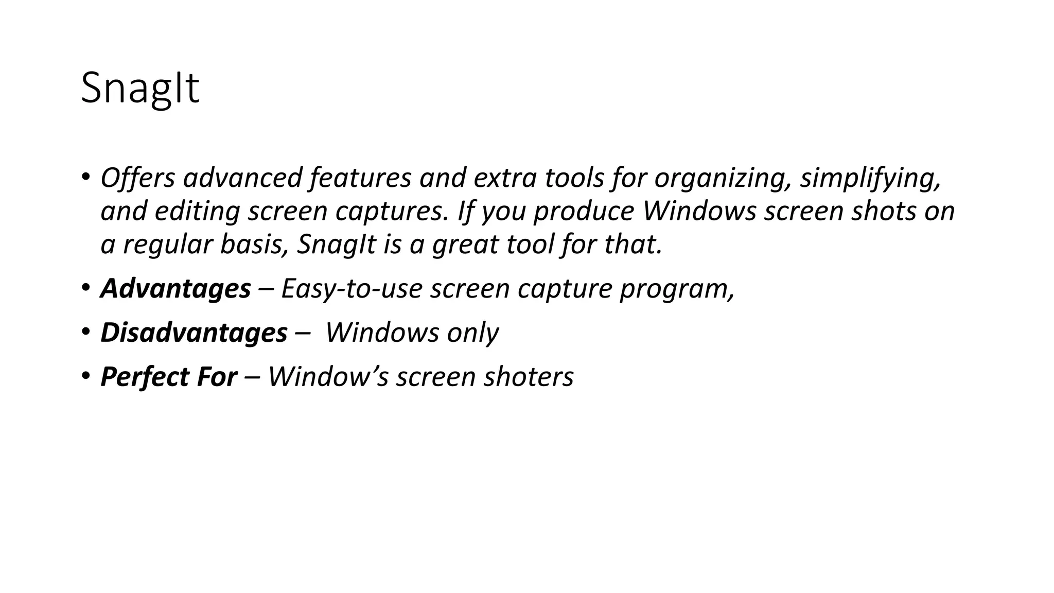 SnagIt
• Offers advanced features and extra tools for organizing, simplifying,
and editing screen captures. If you produce Windows screen shots on
a regular basis, SnagIt is a great tool for that.
• Advantages – Easy-to-use screen capture program,
• Disadvantages – Windows only
• Perfect For – Window’s screen shoters
 