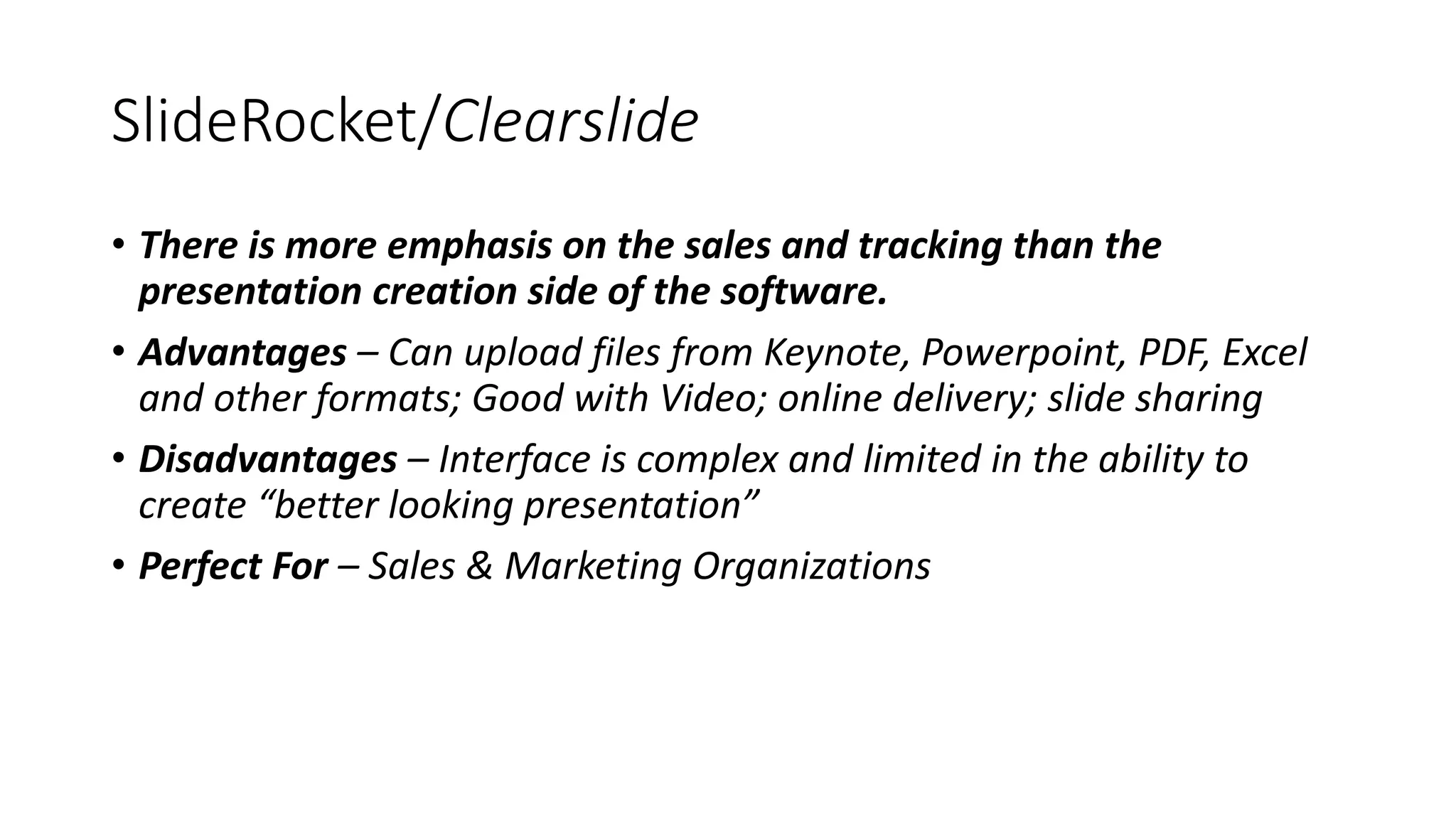 SlideRocket/Clearslide
• There is more emphasis on the sales and tracking than the
presentation creation side of the software.
• Advantages – Can upload files from Keynote, Powerpoint, PDF, Excel
and other formats; Good with Video; online delivery; slide sharing
• Disadvantages – Interface is complex and limited in the ability to
create “better looking presentation”
• Perfect For – Sales & Marketing Organizations
 
