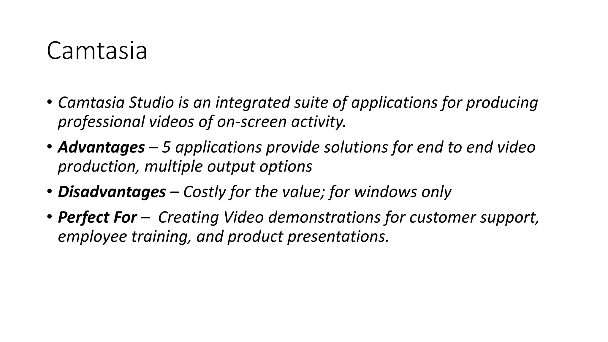 Camtasia
• Camtasia Studio is an integrated suite of applications for producing
professional videos of on-screen activity.
• Advantages – 5 applications provide solutions for end to end video
production, multiple output options
• Disadvantages – Costly for the value; for windows only
• Perfect For – Creating Video demonstrations for customer support,
employee training, and product presentations.
 