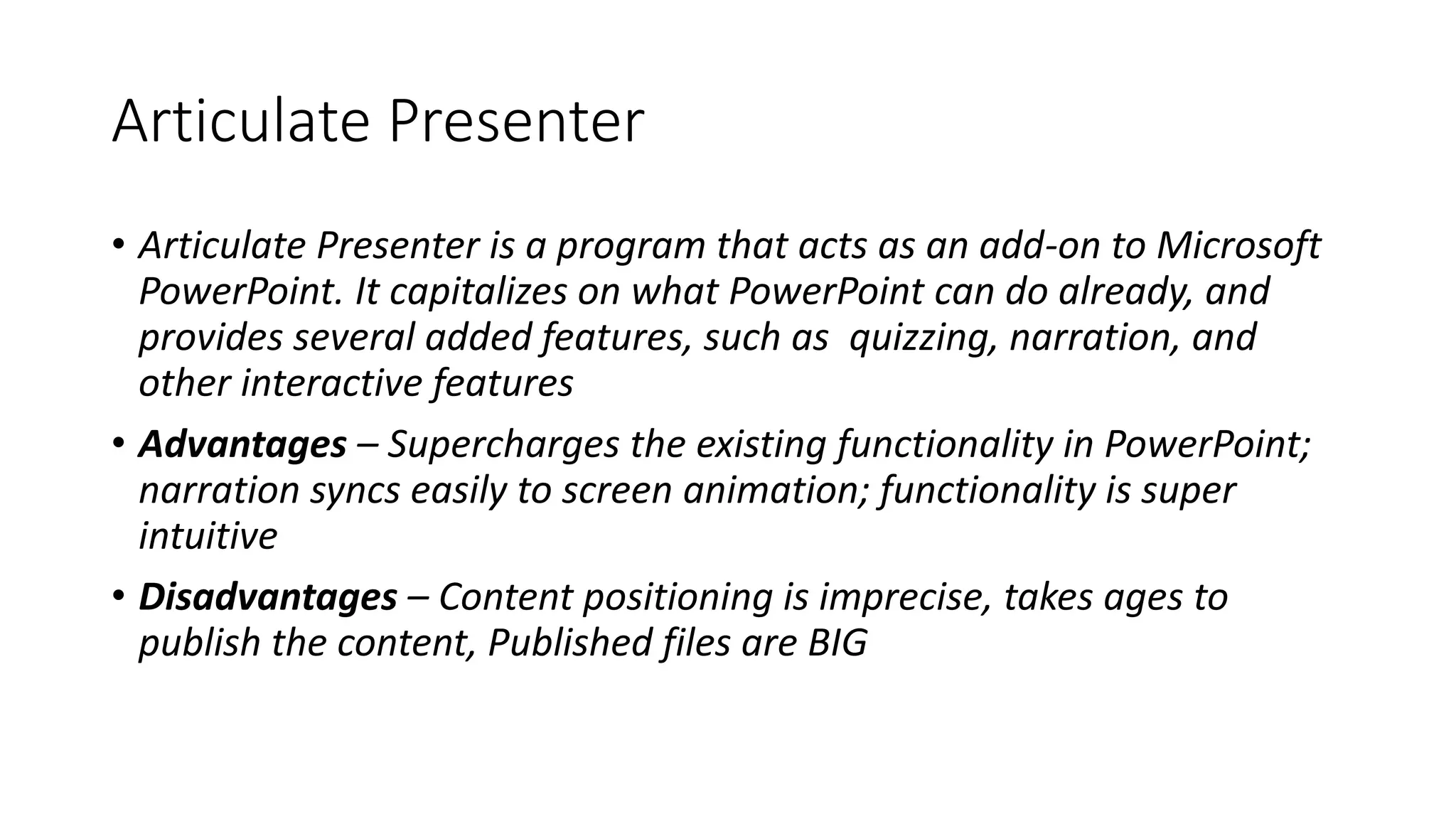 Articulate Presenter
• Articulate Presenter is a program that acts as an add-on to Microsoft
PowerPoint. It capitalizes on what PowerPoint can do already, and
provides several added features, such as quizzing, narration, and
other interactive features
• Advantages – Supercharges the existing functionality in PowerPoint;
narration syncs easily to screen animation; functionality is super
intuitive
• Disadvantages – Content positioning is imprecise, takes ages to
publish the content, Published files are BIG
 