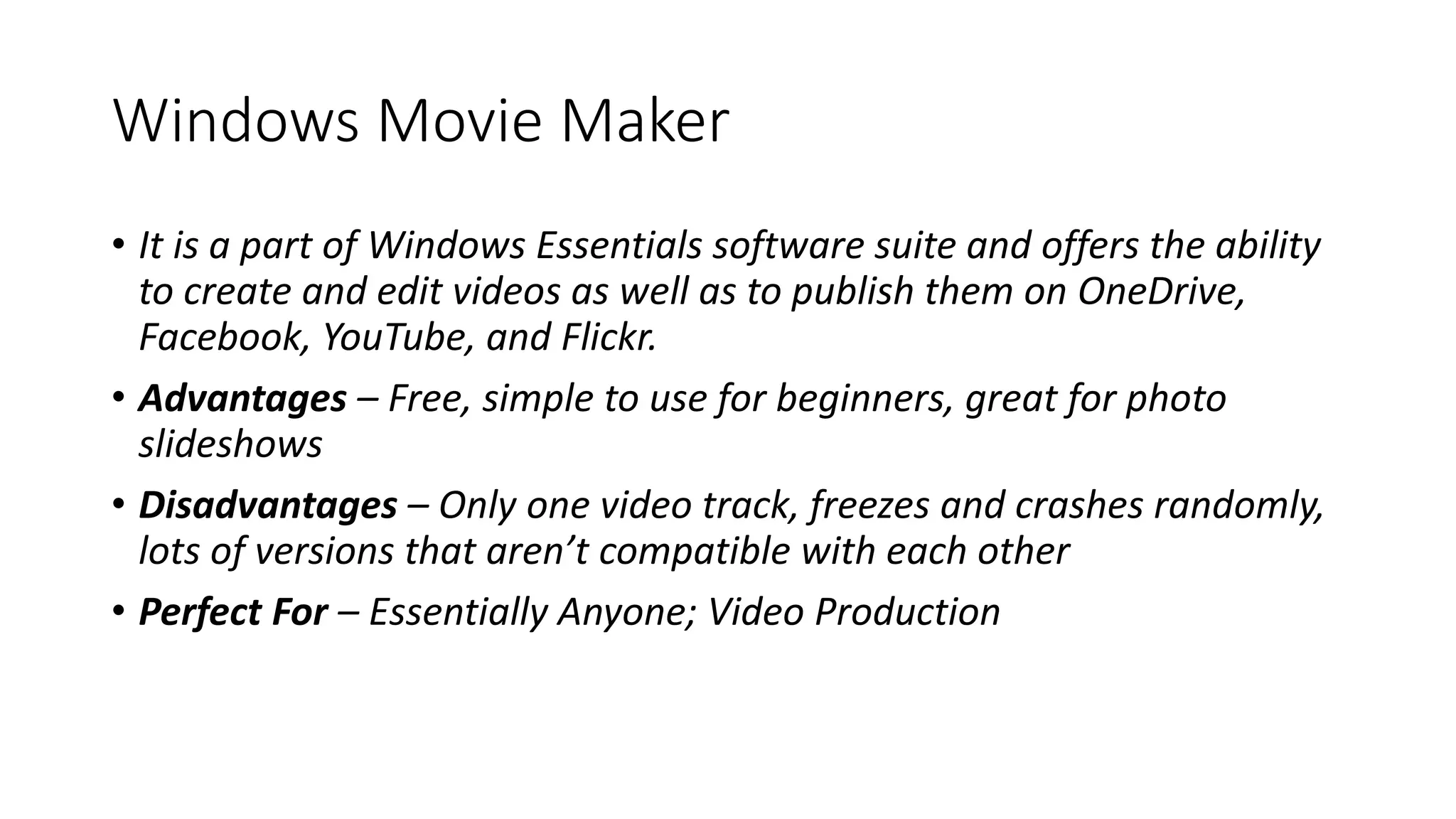 Windows Movie Maker
• It is a part of Windows Essentials software suite and offers the ability
to create and edit videos as well as to publish them on OneDrive,
Facebook, YouTube, and Flickr.
• Advantages – Free, simple to use for beginners, great for photo
slideshows
• Disadvantages – Only one video track, freezes and crashes randomly,
lots of versions that aren’t compatible with each other
• Perfect For – Essentially Anyone; Video Production
 