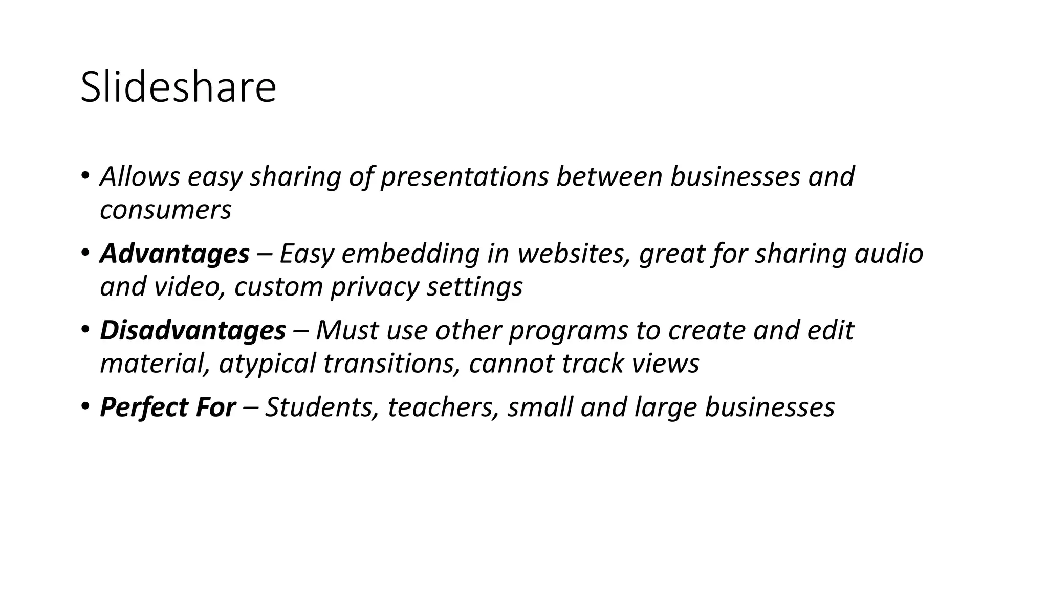 Slideshare
• Allows easy sharing of presentations between businesses and
consumers
• Advantages – Easy embedding in websites, great for sharing audio
and video, custom privacy settings
• Disadvantages – Must use other programs to create and edit
material, atypical transitions, cannot track views
• Perfect For – Students, teachers, small and large businesses
 