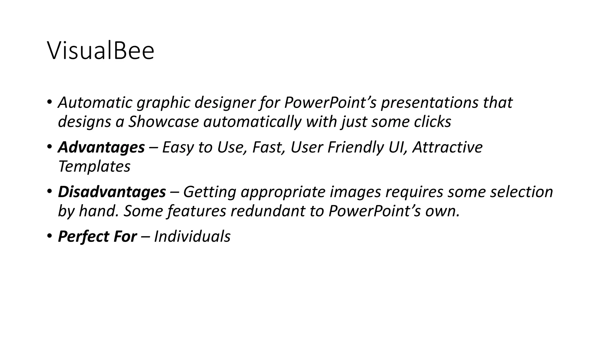 VisualBee
• Automatic graphic designer for PowerPoint’s presentations that
designs a Showcase automatically with just some clicks
• Advantages – Easy to Use, Fast, User Friendly UI, Attractive
Templates
• Disadvantages – Getting appropriate images requires some selection
by hand. Some features redundant to PowerPoint’s own.
• Perfect For – Individuals
 