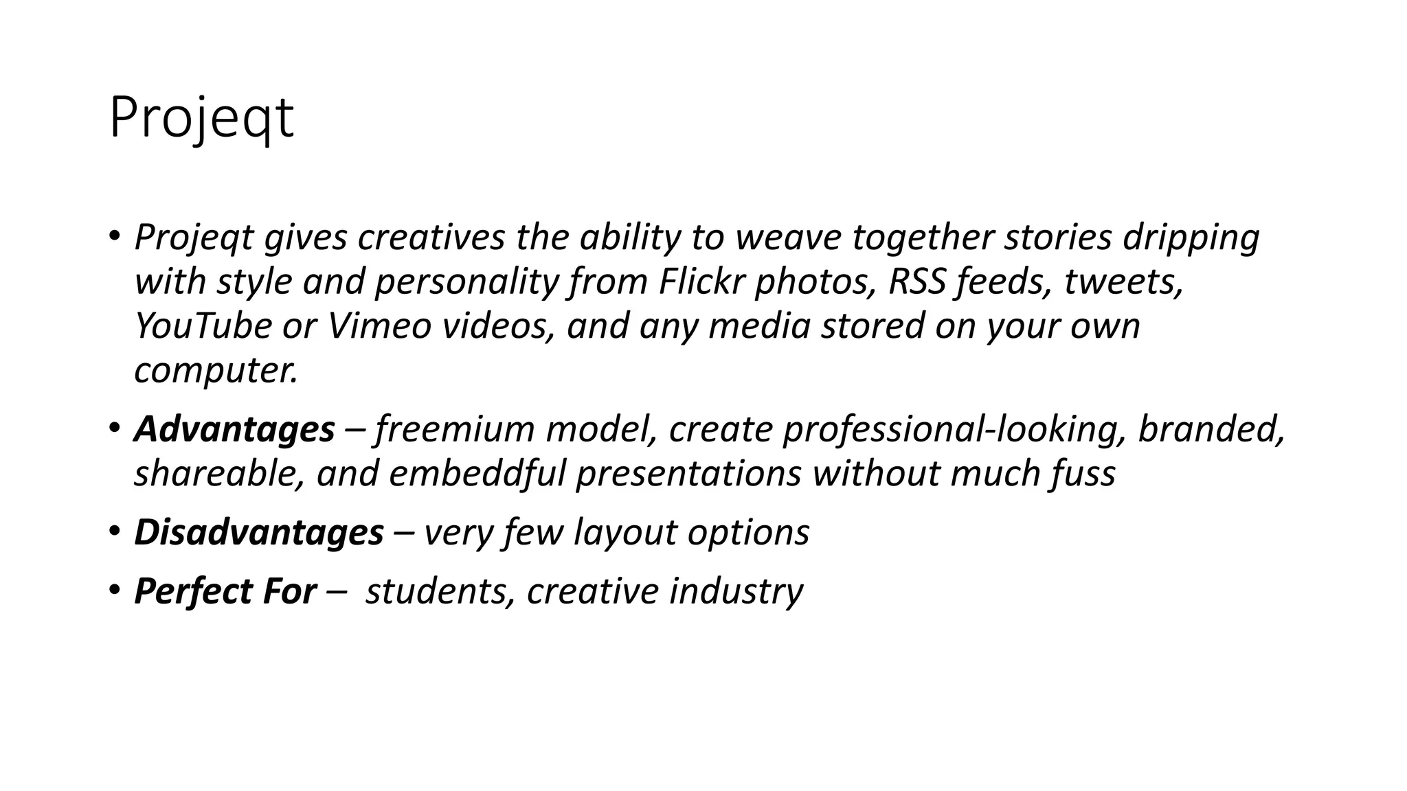 Projeqt
• Projeqt gives creatives the ability to weave together stories dripping
with style and personality from Flickr photos, RSS feeds, tweets,
YouTube or Vimeo videos, and any media stored on your own
computer.
• Advantages – freemium model, create professional-looking, branded,
shareable, and embeddful presentations without much fuss
• Disadvantages – very few layout options
• Perfect For – students, creative industry
 