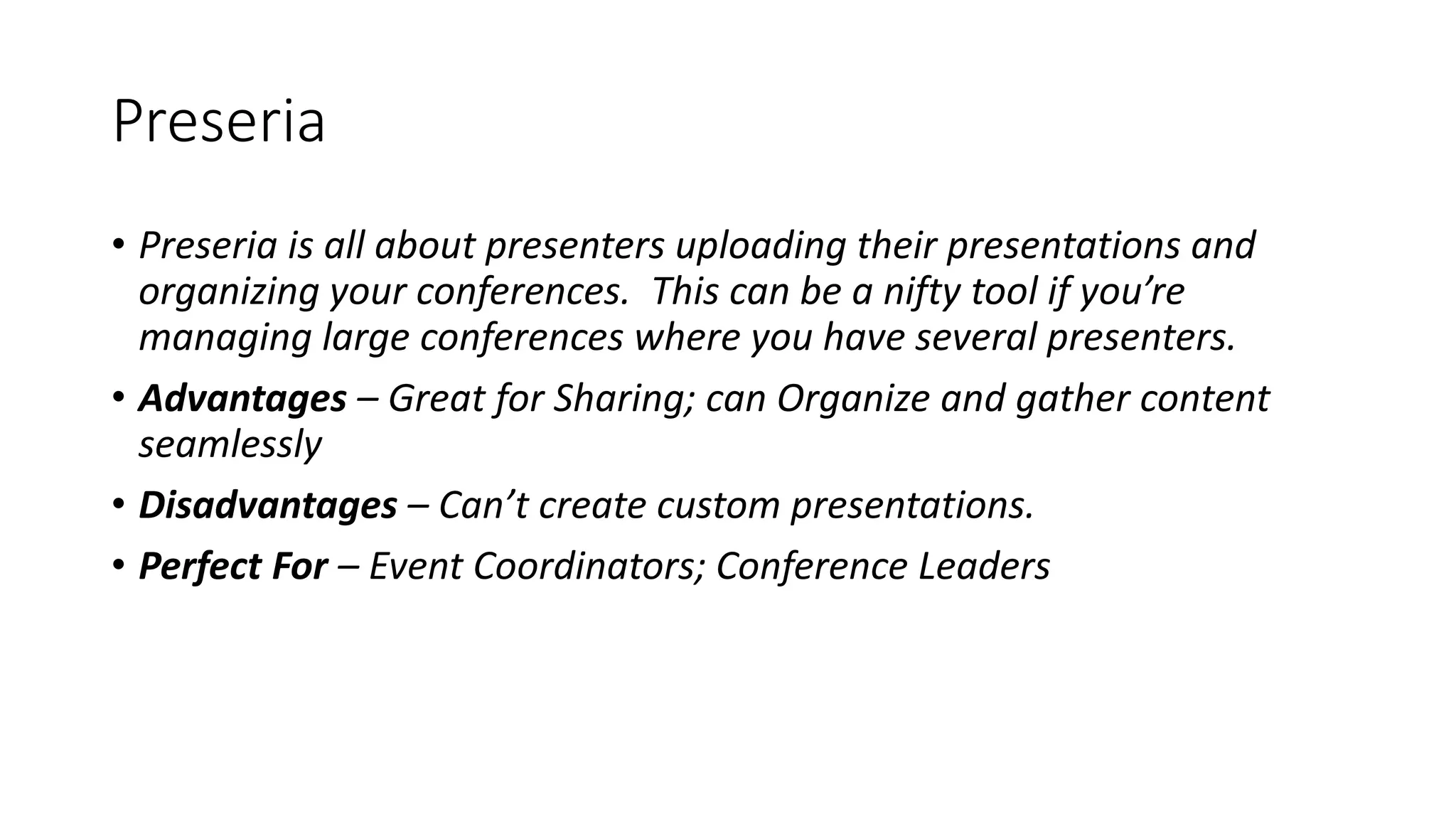 Preseria
• Preseria is all about presenters uploading their presentations and
organizing your conferences. This can be a nifty tool if you’re
managing large conferences where you have several presenters.
• Advantages – Great for Sharing; can Organize and gather content
seamlessly
• Disadvantages – Can’t create custom presentations.
• Perfect For – Event Coordinators; Conference Leaders
 