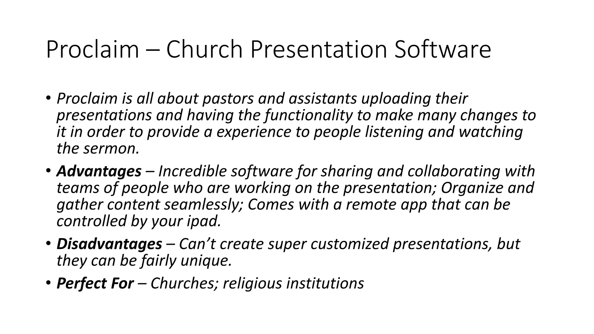 Proclaim – Church Presentation Software
• Proclaim is all about pastors and assistants uploading their
presentations and having the functionality to make many changes to
it in order to provide a experience to people listening and watching
the sermon.
• Advantages – Incredible software for sharing and collaborating with
teams of people who are working on the presentation; Organize and
gather content seamlessly; Comes with a remote app that can be
controlled by your ipad.
• Disadvantages – Can’t create super customized presentations, but
they can be fairly unique.
• Perfect For – Churches; religious institutions
 