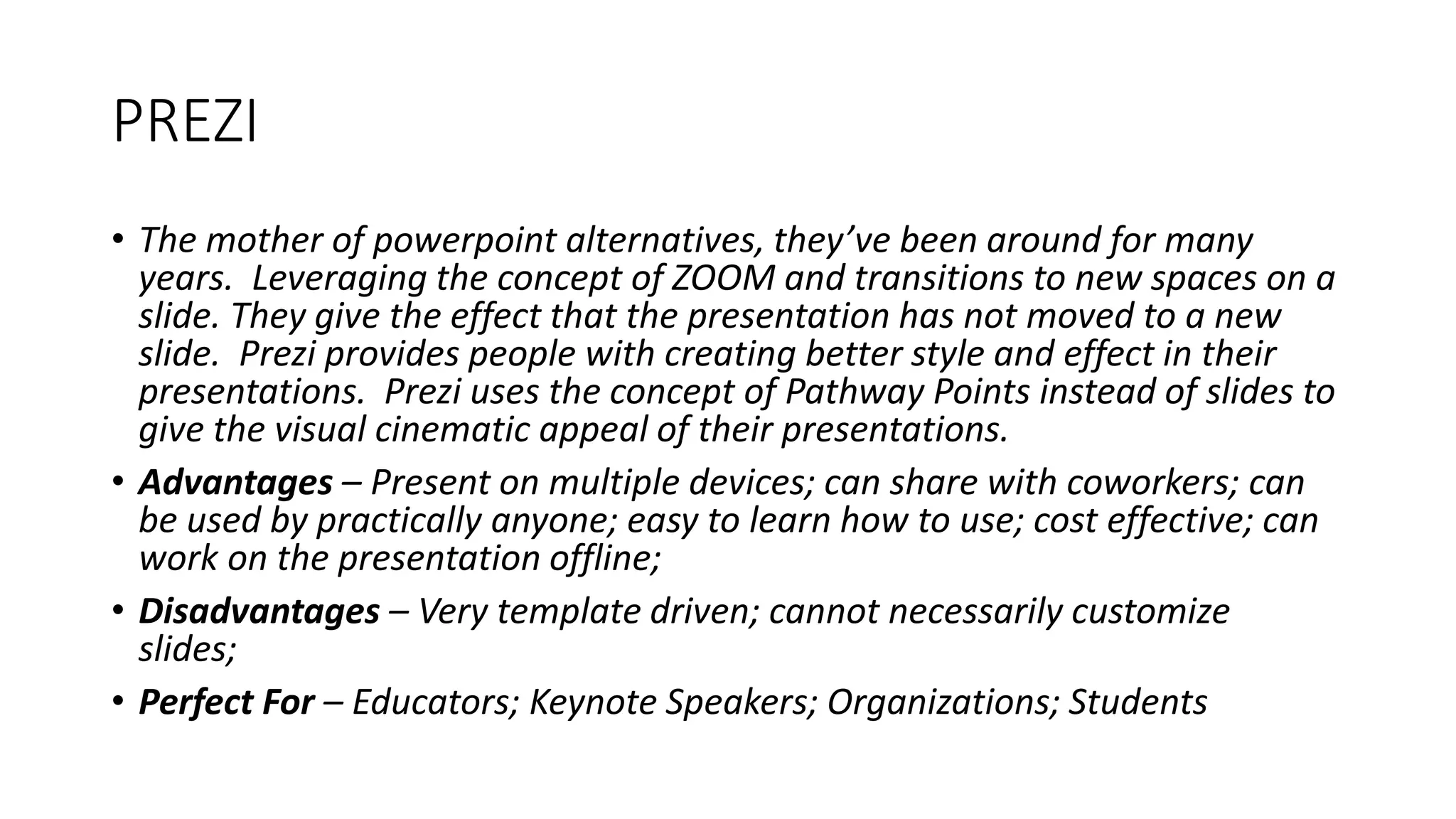 PREZI
• The mother of powerpoint alternatives, they’ve been around for many
years. Leveraging the concept of ZOOM and transitions to new spaces on a
slide. They give the effect that the presentation has not moved to a new
slide. Prezi provides people with creating better style and effect in their
presentations. Prezi uses the concept of Pathway Points instead of slides to
give the visual cinematic appeal of their presentations.
• Advantages – Present on multiple devices; can share with coworkers; can
be used by practically anyone; easy to learn how to use; cost effective; can
work on the presentation offline;
• Disadvantages – Very template driven; cannot necessarily customize
slides;
• Perfect For – Educators; Keynote Speakers; Organizations; Students
 