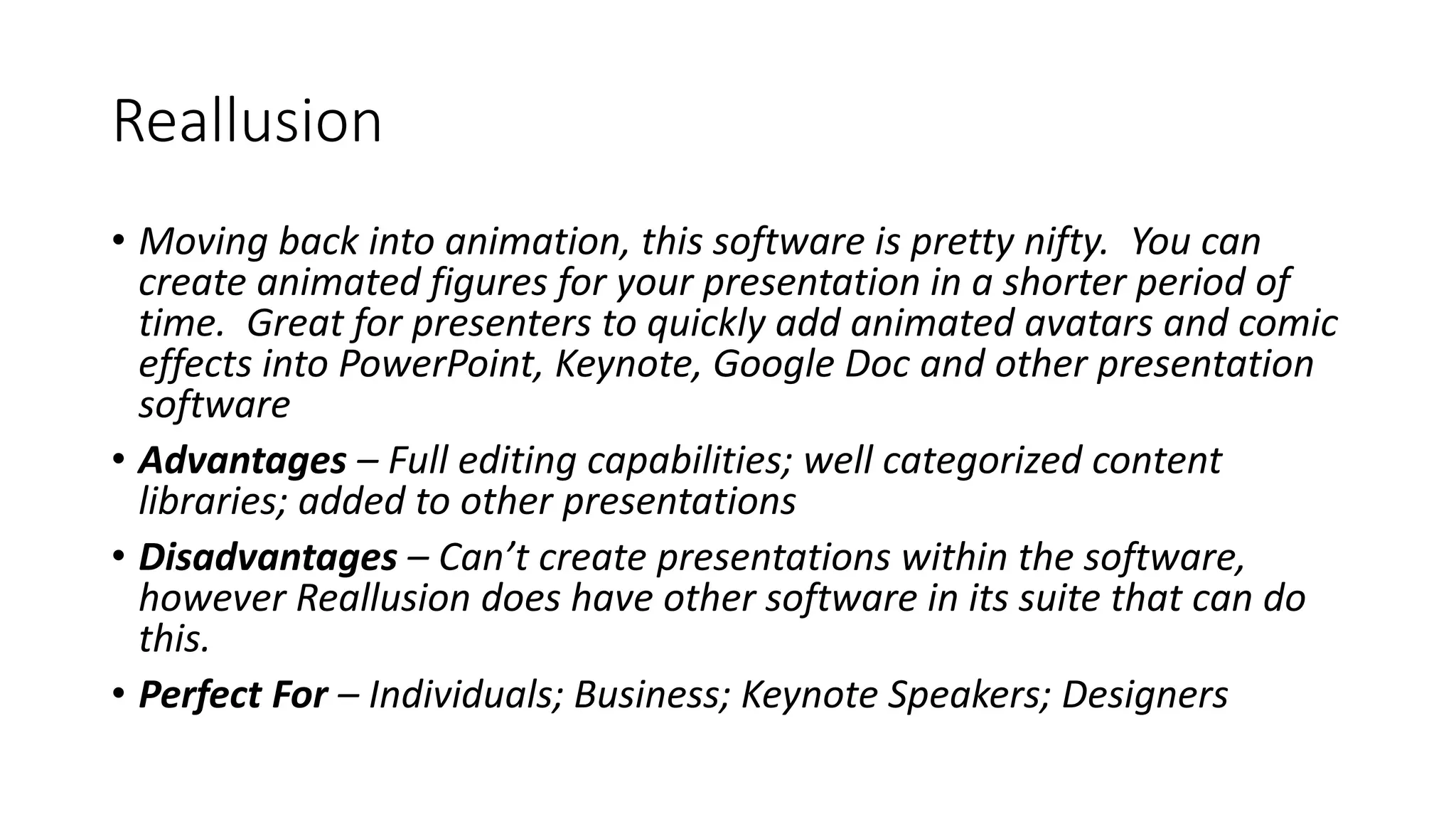 Reallusion
• Moving back into animation, this software is pretty nifty. You can
create animated figures for your presentation in a shorter period of
time. Great for presenters to quickly add animated avatars and comic
effects into PowerPoint, Keynote, Google Doc and other presentation
software
• Advantages – Full editing capabilities; well categorized content
libraries; added to other presentations
• Disadvantages – Can’t create presentations within the software,
however Reallusion does have other software in its suite that can do
this.
• Perfect For – Individuals; Business; Keynote Speakers; Designers
 