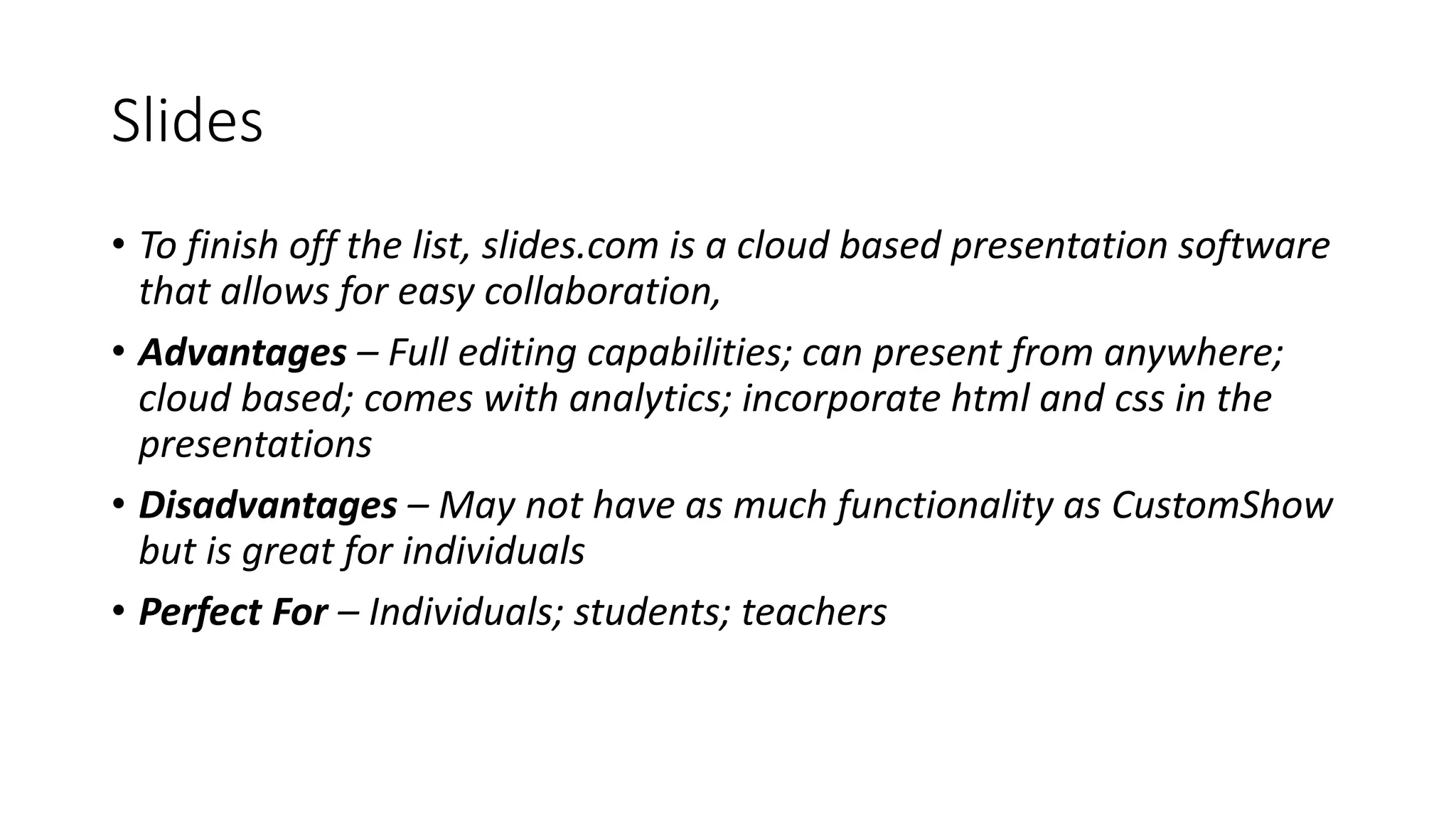 Slides
• To finish off the list, slides.com is a cloud based presentation software
that allows for easy collaboration,
• Advantages – Full editing capabilities; can present from anywhere;
cloud based; comes with analytics; incorporate html and css in the
presentations
• Disadvantages – May not have as much functionality as CustomShow
but is great for individuals
• Perfect For – Individuals; students; teachers
 