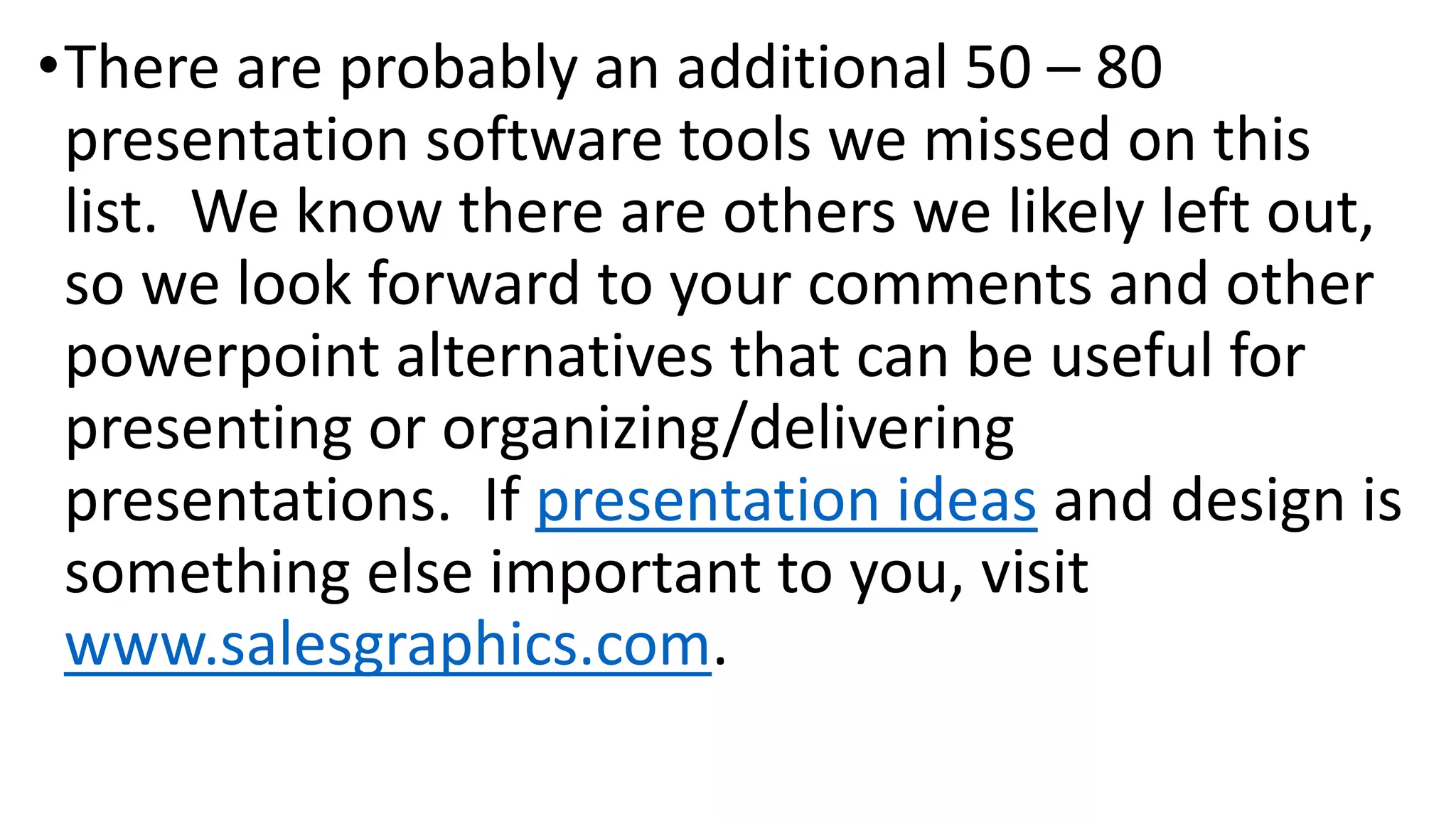•There are probably an additional 50 – 80
presentation software tools we missed on this
list. We know there are others we likely left out,
so we look forward to your comments and other
powerpoint alternatives that can be useful for
presenting or organizing/delivering
presentations. If presentation ideas and design is
something else important to you, visit
www.salesgraphics.com.
 