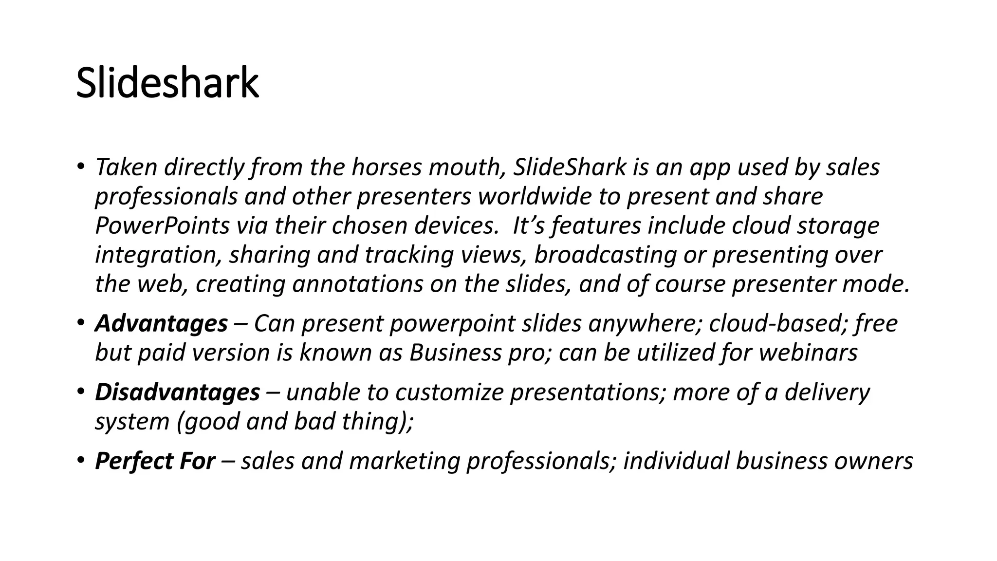 Slideshark
• Taken directly from the horses mouth, SlideShark is an app used by sales
professionals and other presenters worldwide to present and share
PowerPoints via their chosen devices. It’s features include cloud storage
integration, sharing and tracking views, broadcasting or presenting over
the web, creating annotations on the slides, and of course presenter mode.
• Advantages – Can present powerpoint slides anywhere; cloud-based; free
but paid version is known as Business pro; can be utilized for webinars
• Disadvantages – unable to customize presentations; more of a delivery
system (good and bad thing);
• Perfect For – sales and marketing professionals; individual business owners
 
