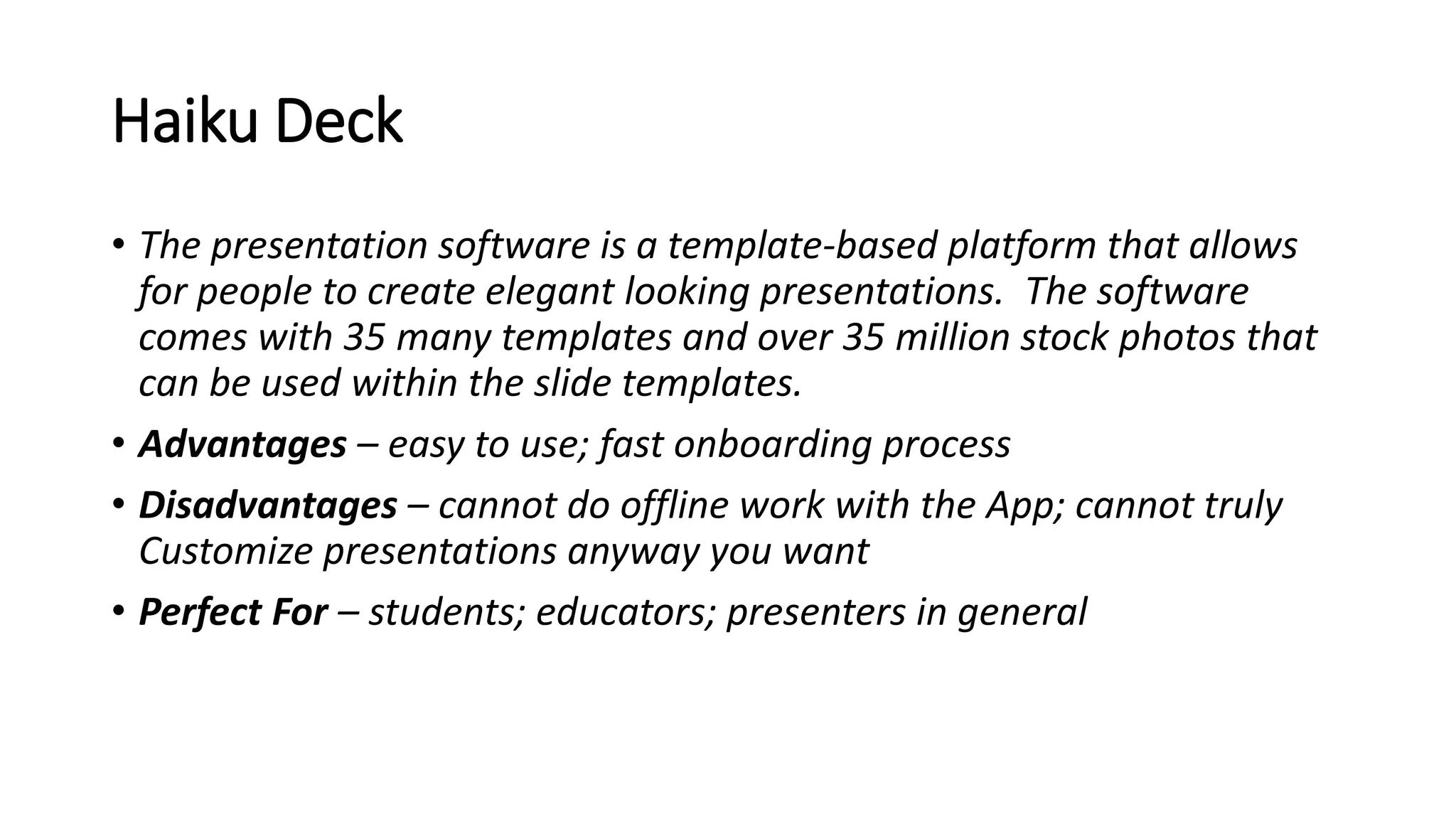 Haiku Deck
• The presentation software is a template-based platform that allows
for people to create elegant looking presentations. The software
comes with 35 many templates and over 35 million stock photos that
can be used within the slide templates.
• Advantages – easy to use; fast onboarding process
• Disadvantages – cannot do offline work with the App; cannot truly
Customize presentations anyway you want
• Perfect For – students; educators; presenters in general
 