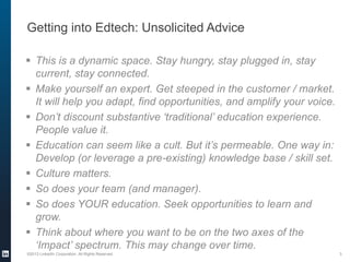 Getting into Edtech: Unsolicited Advice
 This is a dynamic space. Stay hungry, stay plugged in, stay
current, stay connected.
 Make yourself an expert. Get steeped in the customer / market.
It will help you adapt, find opportunities, and amplify your voice.
 Don’t discount substantive ‘traditional’ education experience.
People value it.
 Education can seem like a cult. But it’s permeable. One way in:
Develop (or leverage a pre-existing) knowledge base / skill set.
 Culture matters.
 So does your team (and manager).
 So does YOUR education. Seek opportunities to learn and
grow.
 Think about where you want to be on the two axes of the
‘Impact’ spectrum. This may change over time.
©2013 LinkedIn Corporation. All Rights Reserved.

3

 